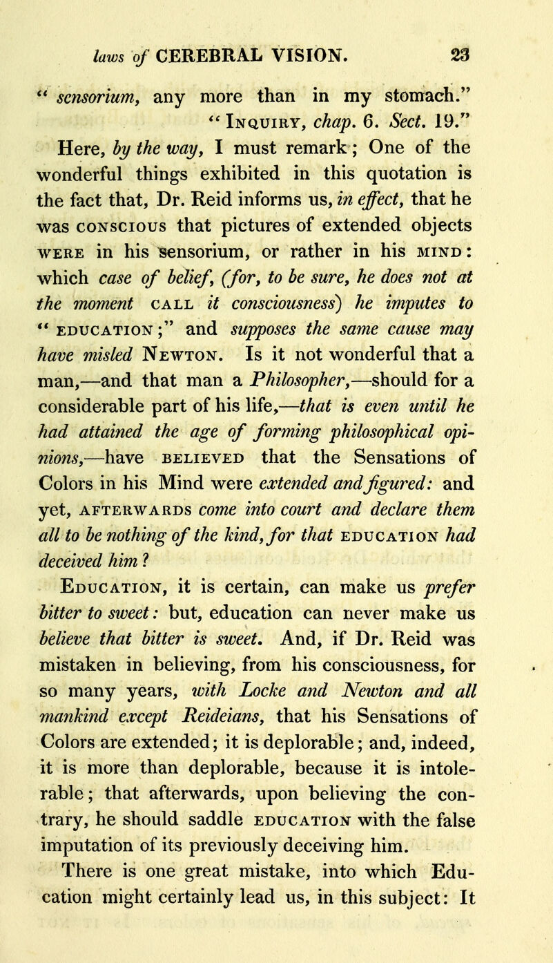 sensorium, any more than in my stonrach.  Inquiry, chap, 6. Sect. 19. Here, % the way, I must remark; One of the wonderful things exhibited in this quotation is the fact that, Dr. Reid informs us, in effect, that he was CONSCIOUS that pictures of extended objects WERE in his ^nsorium, or rather in his mind : which case of belief (for, to be sure, he does not at the moment call it consciousness^ he imputes to  EDUCATION and supposes the same cause may have misled Newton. Is it not wonderful that a man,—and that man a Philosopher,—should for a considerable part of his life,—that is even until he had attained the age of forming philosophical opi- nions,—have BELIEVED that the Sensations of Colors in his Mind were extended andfigured: and yet, AFTERWARDS comc into court and declare them all to be nothing of the kind, for that education had deceived him ? Education, it is certain, can make us prefer bitter to sweet: but, education can never make us believe that bitter is sweet. And, if Dr. Reid was mistaken in believing, from his consciousness, for so many years, with Locke and Newton and all mankind except Reideians, that his Sensations of Colors are extended; it is deplorable; and, indeed, it is more than deplorable, because it is intole- rable; that afterwards, upon believing the con- trary, he should saddle education with the false imputation of its previously deceiving him. There is one great mistake, into which Edu- cation might certainly lead us, in this subject: It