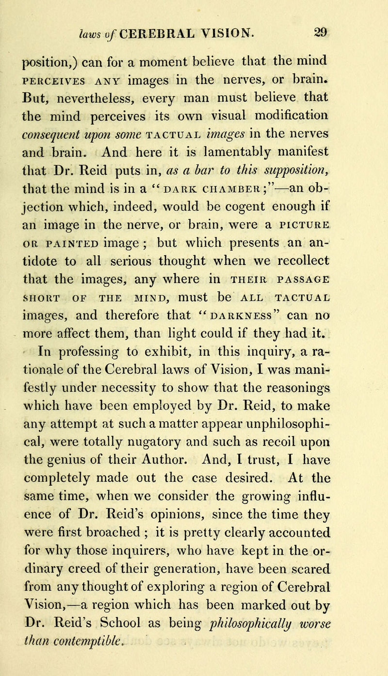 position,) can for a moment believe that the mind PERCEIVES ANY imagcs in the nerves, or brain* But, nevertheless, every man must believe that the mind perceives its own visual modification consequent upon some tactual images in the nerves and brain. And here it is lamentably manifest that Dr. Reid puts in, as a bar to this supposition, that the mind is in a  dark chamber —an ob- jection which, indeed, would be cogent enough if an image in the nerve, or brain, were a picture. OR painted image ; but which presents an an- tidote to all serious thought when we recollect that the images, any where in their passage SHORT OF THE MIND, mUSt bc ALL TACTUAL images, and therefore that darkness can no more affect them, than light could if they had it. ' In professing to exhibit, in this inquiry, a ra- tionale of the Cerebral laws of Vision, I was mani- festly under necessity to show that the reasonings which have been employed by Dr. Reid, to make any attempt at such a matter appear unphilosophi- cal, were totally nugatory and such as recoil upon the genius of their Author. And, I trust, I have completely made out the case desired. At the same time, when we consider the growing influ- ence of Dr. Reid's opinions, since the time they were first broached ; it is pretty clearly accounted for why those inquirers, who have kept in the or- dinary creed of their generation, have been scared from any thought of exploring a region of Cerebral Vision,—a region which has been marked out by Dr. Reid's School as being philosophically worse than contemptible.