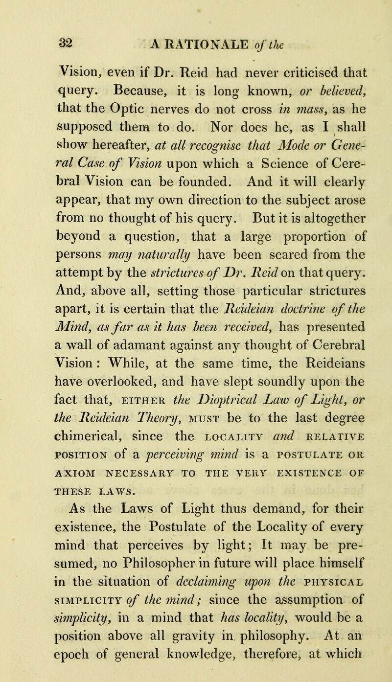 Vision, even if Dr. Reid had never criticised that query. Because, it is long knov^n, or believed, that the Optic nerves do not cross in mass, as lie supposed them to do. Nor does he, as I shall show hereafter, at all recognise that Mode or Gene- ral Case of Vision upon which a Science of Cere- bral Vision can be founded. And it will clearly appear, that my own direction to the subject arose from no thought of his query. But it is altogether beyond a question, that a large proportion of persons may naturally have been scared from the attempt by the strictures of Dr, Reid on that query. And, above all, setting those particular strictures apart, it is certain that the Reideian doctrine of the Mind, as far as it has been received, has presented a wall of adamant against any thought of Cerebral Vision : While, at the same time, the Reideians have overlooked, and have slept soundly upon the fact that, EITHER the Dioptrical Law of Light, or the Reideian Theory, must be to the last degree chimerical, since the locality and relative POSITION of a perceiving mind is a postulate or AXIOM necessary TO THE VERY EXISTENCE OF THESE LAWS. As the Laws of Light thus demand, for their existence, the Postulate of the Locality of every mind that perceives by light; It may be pre- sumed, no Philosopher in future will place himself in the situation of declaiming upon the physical SIMPLICITY of the mind; since the assumption of simplicity, in a mind that has locality, would be a position above all gravity in, philosophy. At an epoch of general knowledge, therefore, at which