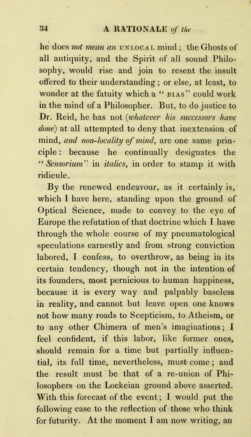 he does not mean an unlocal mind ; the Ghosts of all antiquity, and the Spirit of all sound Philo- sophy, would rise and join to resent the insult offered to their understanding; or else, at least, to wonder at the fatuity which a  bias could work in the mind of a Philosopher. But, to do justice to Dr. Reid, he has not (whatever his successors have done) at all attempted to deny that inextension of mind, and non-locality of mind, are one same prin- ciple : because he continually designates the Sensorium'' in italics, in order to stamp it with ridicule. By the renewed endeavour, as it certainly is, which I have here, standing upon the ground of Optical Science, made to convey to the eye of Europe the refutation of that doctrine which I have through the whole course of my pneumatological speculations earnestly and from strong conviction labored, I confess, to overthrow, as being in its certain tendency, though not in the intention of its founders, most pernicious to human happiness, because it is every way and palpably baseless in reality, and cannot but leave open one knows not how many roads to Scepticism, to Atheism, or to any other Chimera of men's imaginations; I feel confident, if this labor, like former ones, should remain for a time but partially influen- tial, its full time, nevertheless, must come; and the result must be that of a re-union of Phi- losophers on the Lockeian ground above asserted. With this forecast of the event; I would put the following case to the reflection of those who think for futurity. At the moment I am now writing, an