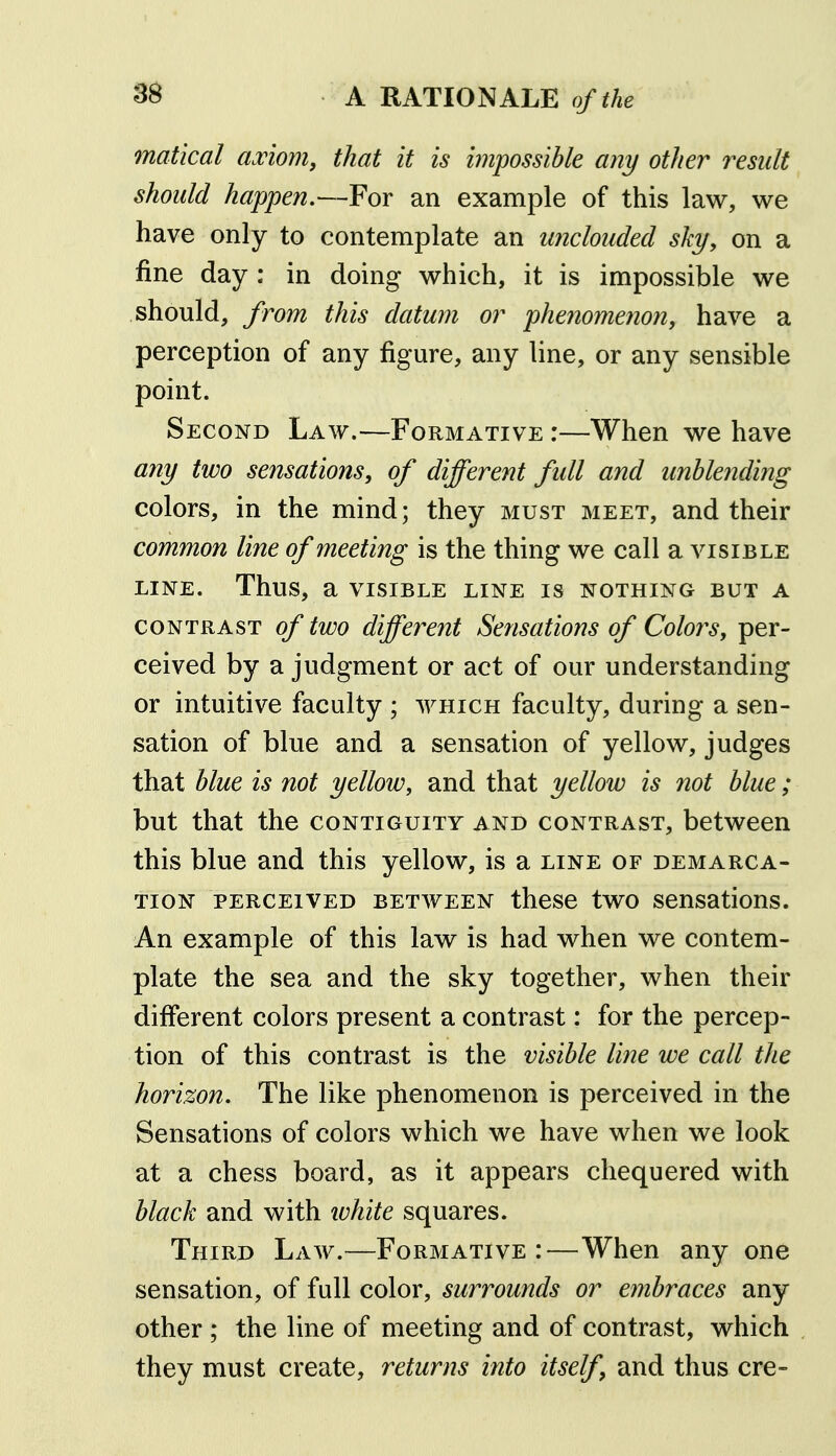 ss matical axiom, that it is impossible any other result should happen.—For an example of this law, we have only to contemplate an unclouded sky, on a fine day : in doing which, it is impossible we should, from this datum or phenomenon, have a perception of any figure, any line, or any sensible point. Second Law.—Formative :—When we have any two sensations, of different full and unblending colors, in the mind; they must meet, and their common line of meeting is the thing we call a visible LINE. Thus, a VISIBLE LINE IS NOTHING BUT A CONTRAST of two different Sensations of Colors, per- ceived by a judgment or act of our understanding or intuitive faculty ; which faculty, during a sen- sation of blue and a sensation of yellow, judges that blue is not yellow, and that yellow is not blue; but that the contiguity and contrast, between this blue and this yellow, is a line of demarca- tion PERCEIVED between thcsc two scusations. An example of this law is had when we contem- plate the sea and the sky together, when their different colors present a contrast: for the percep- tion of this contrast is the visible line we call the horizon. The like phenomenon is perceived in the Sensations of colors which we have when we look at a chess board, as it appears chequered with black and with ivhite squares. Third Law.—Formative:—When any one sensation, of full color, surrounds or embraces any other ; the line of meeting and of contrast, which they must create, returns into itself, and thus ere-