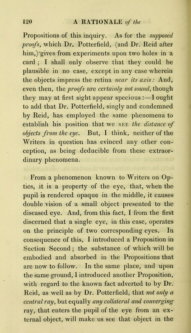 Propositions of this inquiry. As for the supposed proofs, which Dr. Potterfield, (and Dr. Reid after him,)'gives from experiments upon two holes in a card ; I shall only observe that they could be plausible in no case, except in any case wherein the objects impress the retina near its axis: And, even then, the proofs are certainly not sound, though they may at first sight appear specious :—I ought to add that Dr. Potterfield, singly and condemned by Reid, has employed the same phenomena to establish his position that we see the distance of objects from the eye. But, I think, neither of the Writers in question has evinced any other con- ception, as being deducible from these extraor- dinary phenomena. From a phenomenon known to Writers on Op- tics, it is a property of the eye, that, when the pupil is rendered opaque in the middle, it causes double vision of a small object presented to the diseased eye. And, from this fact, I from the first discerned that a single eye, in this case, operates on the principle of two corresponding eyes. In consequence of this, I introduced a Proposition in Section Second; the substance of which will be embodied and absorbed in the Propositions that are now to follow. In the same place, and upon the same ground, I introduced another Proposition, with regard to the known fact adverted to by Dr. Reid, as well as by Dr. Potterfield, that not only a central ray, but equally any collateral and converging ray, that enters the pupil of the eye from an ex- ternal object, will make us see that object in the