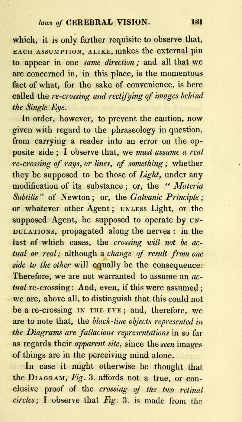 which, it is only farther requisite to observe that, EACH ASSUMPTION, ALIKE, makes the external pin to appear in one same direction; and all that we are concerned in, in this place, is the momentous fact of what, for the sake of convenience, is here called the re-crossing and rectifying of images behind the Single Eye, In order, however, to prevent the caution, now given with regard to the phraseology in question, from carrying a reader into an error on the op- posite side ; I observe that, we must assume a real re-crossing of rays, or lines, of something ; whether they be supposed to be those of Light, under any modification of its substance; or, the  Materia Suhtilis  of Newton; or, the Galvanic Principle; or whatever other Agent; unless Light, or the supposed Agent, be supposed to operate by un- dulations, propagated along the nerves : in the last of which cases, the crossing will not he ac- tual or real; although a change of result from one side to the other will equally be the consequence. Therefore, we are not warranted to assume an ac- tual re-crossing,: And, even, if this were assumed ; - we are, above all, to distinguish that this could not be a re-crossing in the eye ; and, therefore, we are to note that, the black-line objects represented in the Diagrams are fallacious representations in so far as regards their apparent site, since the seen images of things are in the perceiving mind alone. Li In case it might otherwise be thought that the Diagram, Fig. 3. affords not a true, or con- clusive proof of the crossing of the two retinal circles; I observe that Fig, 3. is made from the