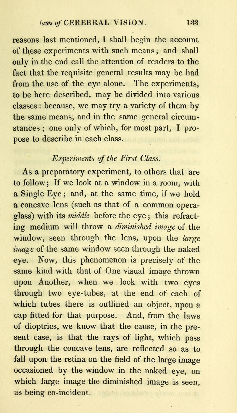 reasons last mentioned, I shall begin the account of these experiments with such means; and shall only in the end call the attention of readers to the fact that the requisite general results may be had from the use of the eye alone. The experiments, to be here described, may be divided into various classes: because, we may try a variety of them by the same means, and in the same general circum- stances ; one only of which, for most part, I pro- pose to describe in each class. Ea^periments of the First Class. As a preparatory experiment, to others that are to follow; If we look at a window in a room, with a Single Eye; and, at the same time, if we hold a concave lens (such as that of a common opera- glass) with its middle before the eye; this refract- ing medium will throw a diminished image of the window, seen through the lens, upon the large image of the same window seen through the naked eye. Now, this phenomenon is precisely of the same kind with that of One visual image thrown upon Another, when we look with two eyes through two eye-tubes, at the end of each of which tubes there is outlined an object, upon a cap fitted for that purpose. And, from the laws of dioptrics, we know that the cause, in the pre- sent case, is that the rays of light, which pass through the concave lens, are reflected so as to fall upon the retina on the field of the large image occasioned by the window in the naked eye, on which large image the diminished image is seen, as being co-incident.