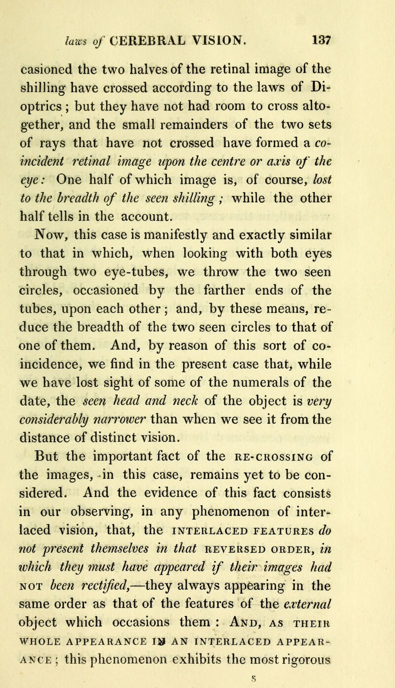 casioned the two halves of the retinal image of the shilling have crossed according to the laws of Di- optrics ; but they have not had room to cross alto- gether, and the small remainders of the two sets of rays that have not crossed have formed a co- incident retinal image upon the centre or axis of the eye: One half of which image is, of course, lost to the breadth of the seen shilling ; while the other half tells in the account. Now, this case is manifestly and exactly similar to that in which, when looking with both eyes through two eye-tubes, we throw the two seen circles, occasioned by the farther ends of the tubes, upon each other ; and, by these means, re- duce the breadth of the two seen circles to that of one of them. And, by reason of this sort of co- incidence, we find in the present case that, while we have lost sight of some of the numerals of the date, the seen head and neck of the object is very considerably narrower than when we see it from the distance of distinct vision. But the important fact of the re-crossxng of the images, -in this case, remains yet to be con- sidered. And the evidence of this fact consists in our observing, in any phenomenon of inter- laced vision, that, the interlaced features do not present themselves in that reversed order, in which they must have appeared if their images had NOT been rectified,—they always appearing in the same order as that of the features of the external object which occasions them : And, as their whole appearance IJJ an interlaced APPEAR- ANCE ; this phenomenon exhibits the most rigorous s