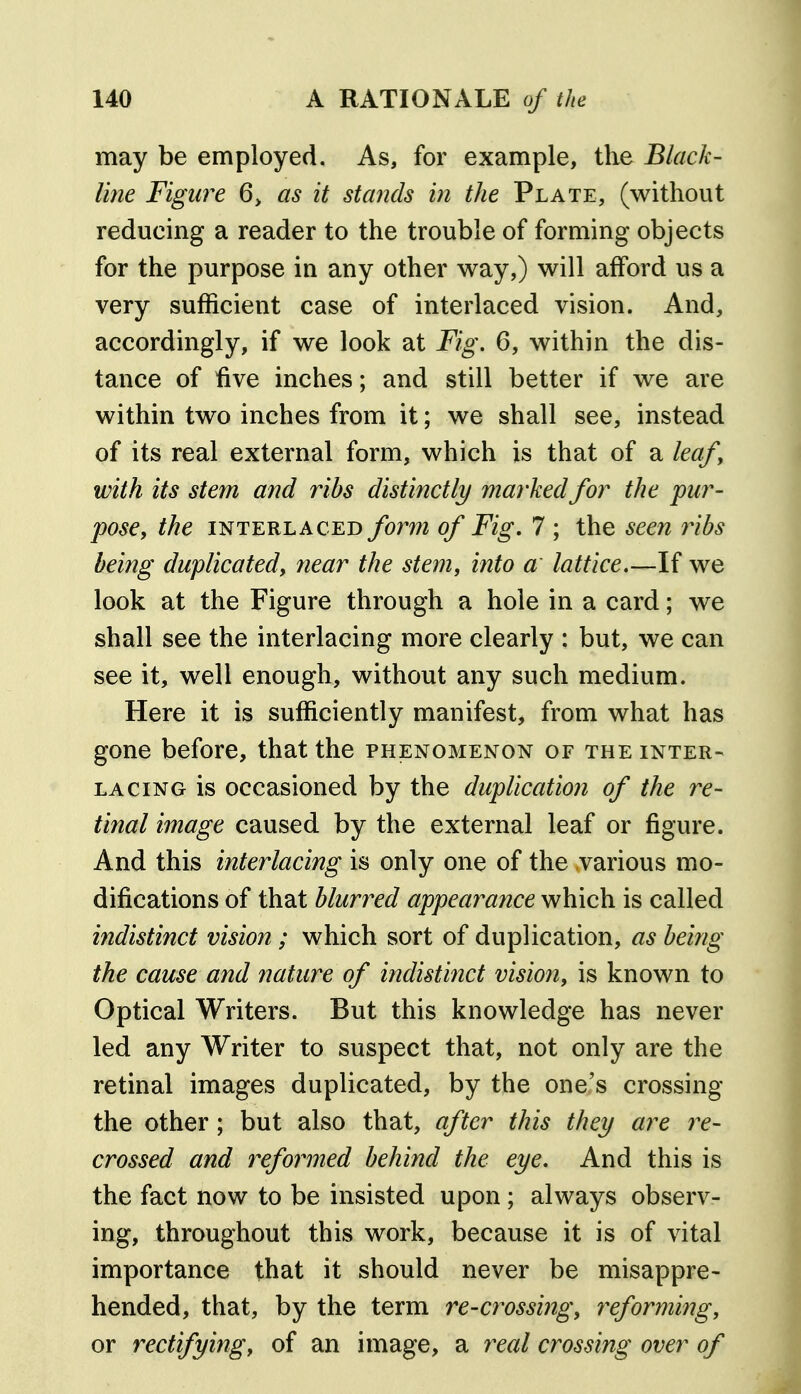 may be employed. As, for example, the Black- line Figure 6> as it stands in the Plate, (without reducing a reader to the trouble of forming objects for the purpose in any other way,) will afford us a very sufficient case of interlaced vision. And, accordingly, if we look at Fig. 6, within the dis- tance of five inches; and still better if we are within two inches from it; we shall see, instead of its real external form, which is that of a leafy with its stem and ribs disfmctly marked for the pur- pose, the INTERLACED fomi of Fig, 7 ; the seen ribs being duplicated, near the stem, into a lattice.—If we look at the Figure through a hole in a card; we shall see the interlacing more clearly : but, we can see it, well enough, without any such medium. Here it is sufficiently manifest, from what has gone before, that the phenomenon of the inter- lacing is occasioned by the duplication of the re- tinal image caused by the external leaf or figure. And this interlacing is only one of the various mo- difications of that blurred appearance which is called indistinct vision ; which sort of duplication, as being the cause and nature of indistinct vision, is known to Optical Writers. But this knowledge has never led any Writer to suspect that, not only are the retinal images duplicated, by the one's crossing the other; but also that, after this they are re- crossed and refoimed behind the eye. And this is the fact now to be insisted upon ; always observ- ing, throughout this work, because it is of vital importance that it should never be misappre- hended, that, by the term re-crossing, reforming, or rectifying, of an image, a real crossing over of