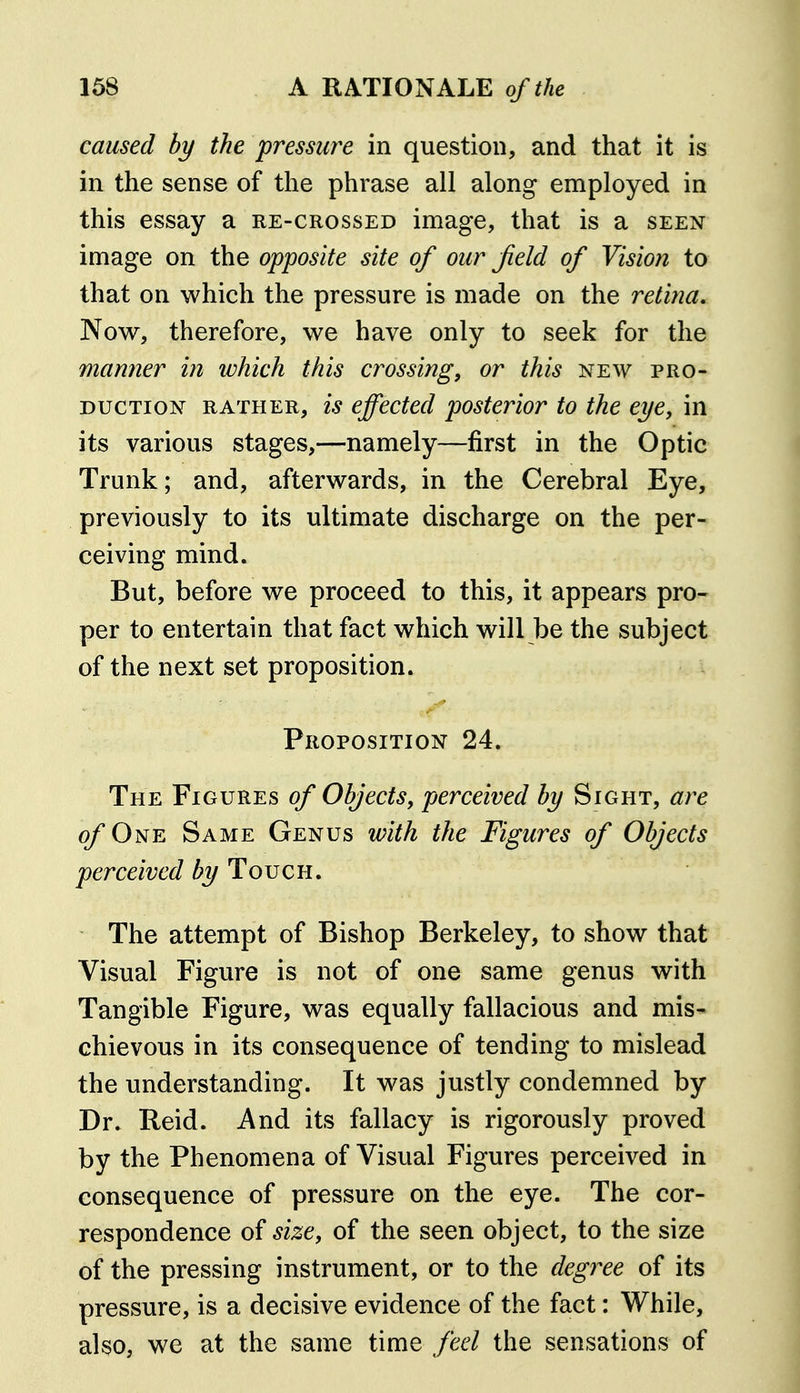 caused by the pressure in question, and that it is in the sense of the phrase all along employed in this essay a re-crossed image, that is a seen image on the opposite site of our field of Vision to that on which the pressure is made on the retina. Now, therefore, we have only to seek for the manner in which this crossing, or this new pro- duction RATHER, is effected posterior to the eye, in its various stages,—namely—first in the Optic Trunk; and, afterwards, in the Cerebral Eye, previously to its ultimate discharge on the per- ceiving mind. But, before we proceed to this, it appears pro- per to entertain that fact which will be the subject of the next set proposition. Proposition 24. The Figures of Objects, perceived by Sight, are of One Same Genus with the Figures of Objects perceived by Toven. The attempt of Bishop Berkeley, to show that Visual Figure is not of one same genus with Tangible Figure, was equally fallacious and mis- chievous in its consequence of tending to mislead the understanding. It was justly condemned by Dr. Reid. And its fallacy is rigorously proved by the Phenomena of Visual Figures perceived in consequence of pressure on the eye. The cor- respondence of size, of the seen object, to the size of the pressing instrument, or to the deg7re of its pressure, is a decisive evidence of the fact: While, also, we at the same time feel the sensations of