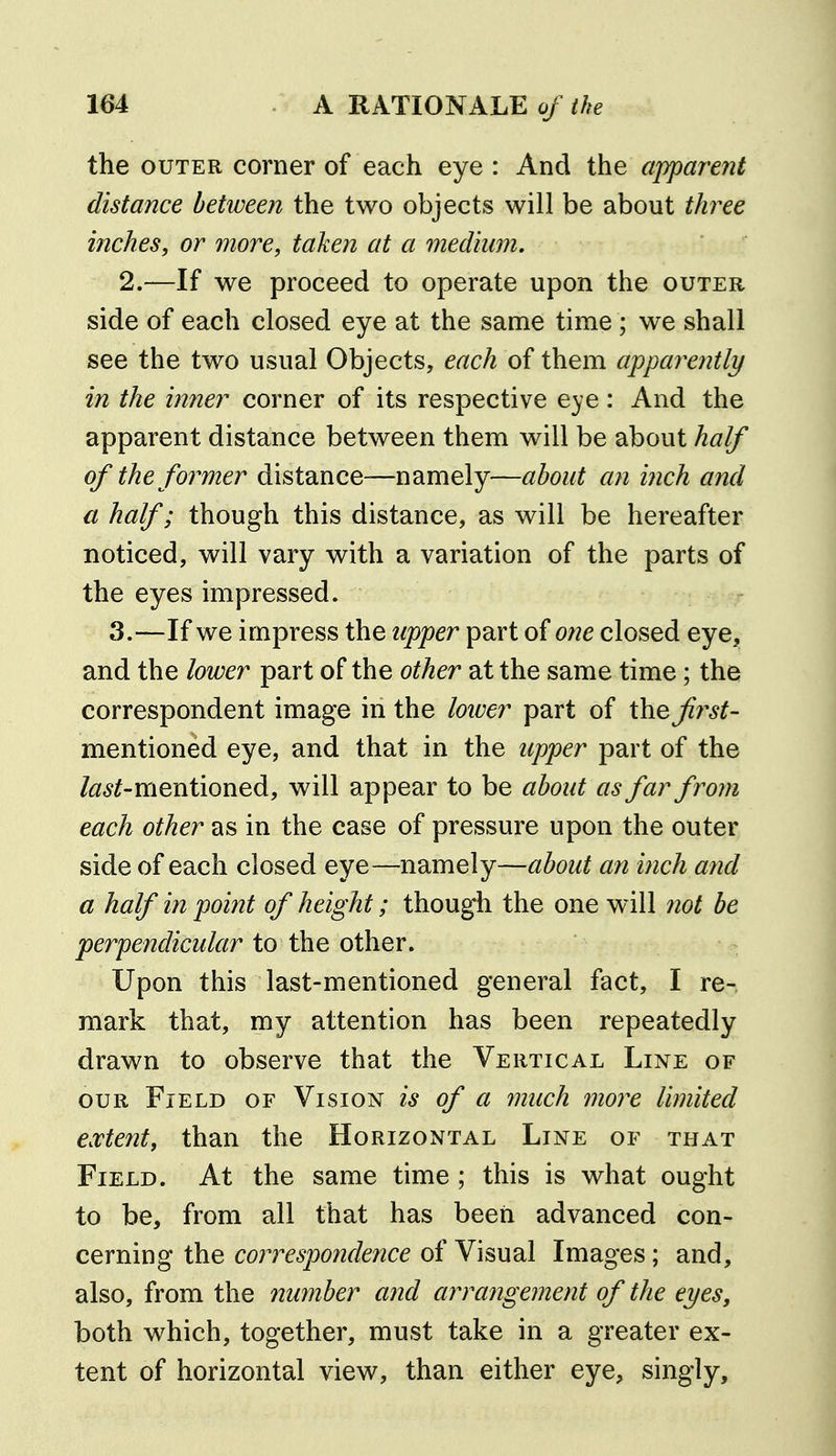 the OUTER corner of each eye : And the apparent distance between the two objects will be about three inches, or more, taken at a medium, 2.—If we proceed to operate upon the outer side of each closed eye at the same time; we shall see the two usual Objects, each of them apparently in the inner corner of its respective eye: And the apparent distance between them will be about half of the former distance—namely—about an inch and a half; though this distance, as will be hereafter noticed, will vary with a variation of the parts of the eyes impressed. 3.—If we impress the upper part oione closed eye, and the lower part of the other at the same time; the correspondent image in the lower part of the^r^^- mentioned eye, and that in the upper part of the Z<3;<j^-mentioned, will appear to be about as far from each other as in the case of pressure upon the outer side of each closed eye—namely—about an inch and a half in point of height; though the one will not be perpendicular to the other. Upon this last-mentioned general fact, I re- mark that, my attention has been repeatedly drawn to observe that the Vertical Line of OUR Field of Vision is of a much more limited extent, than the Horizontal Line of that Field. At the same time ; this is what ought to be, from all that has been advanced con- cerning the correspondence of Visual Images; and, also, from the number and arrangement of the eyes, both which, together, must take in a greater ex- tent of horizontal view, than either eye, singly.