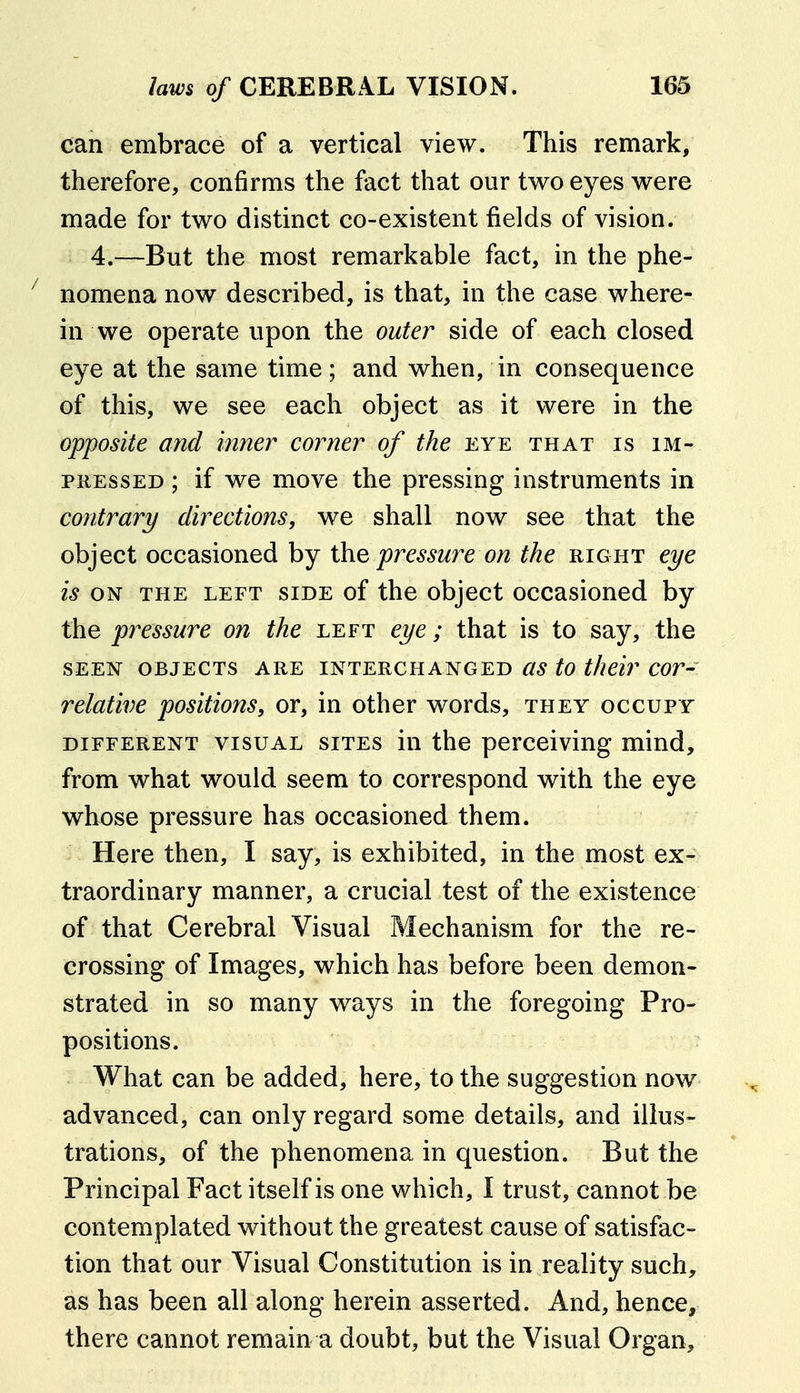 can embrace of a vertical view. This remark, therefore, confirms the fact that our two eyes were made for two distinct co-existent fields of vision. 4.—But the most remarkable fact, in the phe- nomena now described, is that, in the case where- in we operate upon the outer side of each closed eye at the same time; and when, in consequence of this, we see each object as it were in the opposite and inner corner of the eye that is im- pressed ; if we move the pressing instruments in contrary directions, we shall now see that the object occasioned by \he pressure on the right eye is ON THE LEFT SIDE of the objcct occasioucd by the pressure on the left eye; that is to say, the SEEN objects ARE INTERCHANGED as to their cor- relative positions, or, in other words, they occupy DIFFERENT VISUAL SITES in the pcrcciving mind, from what would seem to correspond with the eye whose pressure has occasioned them. > Here then, I say, is exhibited, in the most ex- traordinary manner, a crucial test of the existence of that Cerebral Visual Mechanism for the re- crossing of Images, which has before been demon- strated in so many ways in the foregoing Pro- positions. • What can be added, here, to the suggestion now advanced, can only regard some details, and illus- trations, of the phenomena in question. But the Principal Fact itself is one which, I trust, cannot be contemplated without the greatest cause of satisfac- tion that our Visual Constitution is in reality such, as has been all along herein asserted. And, hence, there cannot remain a doubt, but the Visual Organ,