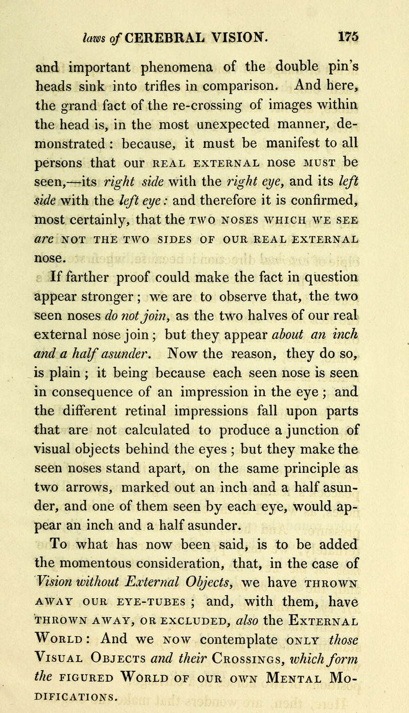 and important phenomena of the double pin's heads sink into trifles in comparison. And here, the grand fact of the re-crossing of images within the head is, in the most unexpected manner, de- monstrated : because, it must be manifest to all persons that our real external nose must be seen,—its right side with the right eye, and its left side with the left eye: and therefore it is confirmed, most certainly, that the two noses which we see are NOT the two sides of our real external nose. i: If farther proof could make the fact in question appear stronger; we are to observe that, the two seen noses do not join, as the two halves of our real external nose join; but they appear an inch and a half asunder. Now the reason, they do so, is plain ; it being because each seen nose is seen in consequence of an impression in the eye ; and the different retinal impressions fall upon parts that are not calculated to produce a junction of visual objects behind the eyes ; but they make the seen noses stand apart, on the same principle as two arrows, marked out an inch and a half asun- der, and one of them seen by each eye, would ap- pear an inch and a half asunder. To what has now been said, is to be added the momentous consideration, that, in the case of Vision without External Objects, we have thrown away our eye-tubes ; and, with them, have thrown away, or excluded, also the External World : And we now contemplate only those Visual Objects and their Crossings, ivhich form the figured World of our own Mental Mo- difications.