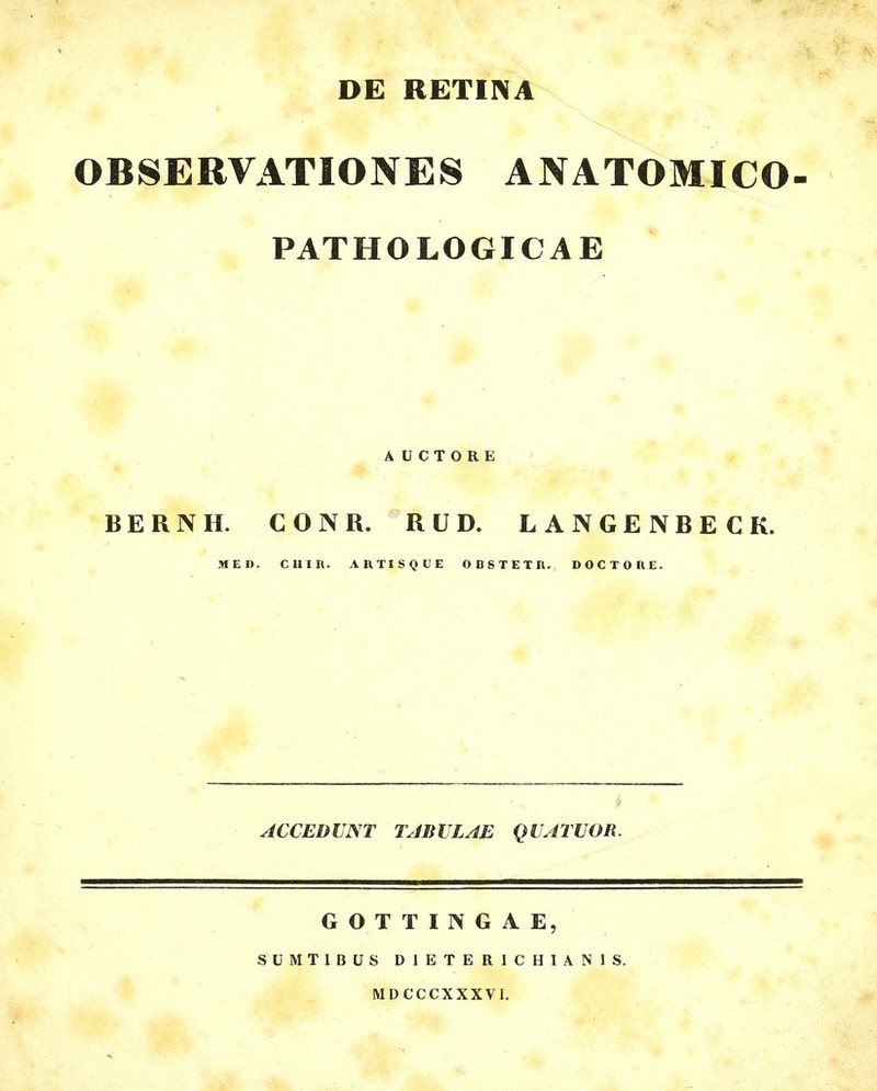 DE RETINA OBSERVATIONES ANATOMICO- PATHOLOGICAE A ÜCTORE BERNH. CONR. RÜD. LANGENBECK. MED. cum. ARTISQUE OBSTETR. DOCTORE. ACCEDUNT TABVLAE QIATUOR. GOTTINGA E, SÜMTIBÜS DIETERICHIANIS. MDCCCXXXVl.