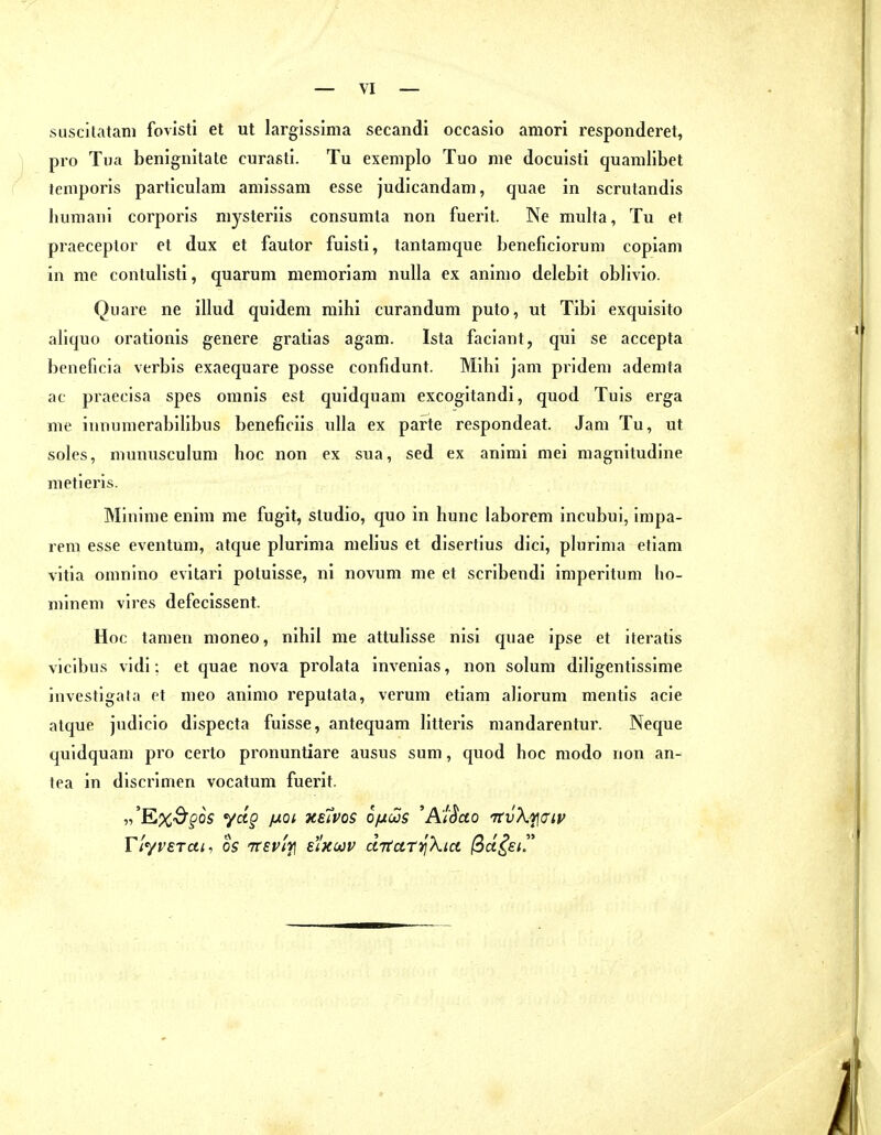 suscitatam fovisti et ut largissima secandi occasio amori responderet, pro Tua benignitate curasti. Tu exemplo Tuo nie docuisti quamlibet temporis particulam aniissam esse judicandam, quae in scrutandis humani corporis niysteriis consumta non fuerit. Ne multa, Tu et praeceplor et dux et fautor fuisti, tantamque beneficiorum copiani in nie contulisti, quarum menioriani nulla ex aninio delebit oblivlo. Quare ne illud quidem mihi curandum puto, ut Tibi exquisite aliquo orationis genere gratias agani. Ista faciant, qui se accepta beneficia verbis exaequare posse confidunt. Mihi jam prideni adenita ac praecisa spes omnis est quidquam excogitandi, quod Tuis erga nie innunierabilibus beneficiis ulla ex parte respondeat. Jam Tu, ut soles, niunusculum hoc non ex sua, sed ex animi niei niagnitudine nietieris. Mininie enini nie fugit, studio, quo in hunc laboreni incubui, inipa- rem esse eventuni, atque plurima melius et disertius dici, plurinia etiam vitia oninino evitari poluisse, ni novuni nie et scribendi iniperituni ho- niineni vires defecissent. Hoc tamen moneo, nihil me attulisse nisi quae ipse et iteratis viclbus vidi: et quae nova prolata invenias, non solum diligentissime investigata et nieo animo reputata, verum etiam aliorum nientis acie atque judicio dispecta fuisse, antequam litteris mandarentur. Neque quidquam pro certo pronuntiare ausus suni, quod hoc modo non an- tea in discrimen vocatum fuerit. „'E%3^os y«p fjLQt XEivos ofuüüs 'Ai^ao TtvXi/^aip riyvETui, OS TTEvl'i] EiXMV ciTtari^Xict ßctiei