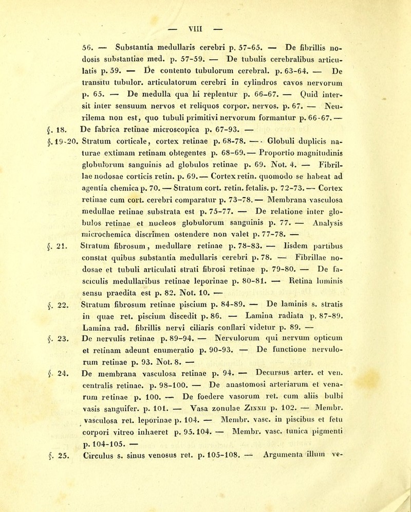 56. — Substantia meduUaris cerebri p. 57-65. — De iibrillis no- dosis siibstauliae med. p. 57-59. — De tubalis cerebralibus articu- latis p. 59. — De contento tubulorum cerebral, p. 63-64. — De transitu tubiüor. articulatorum cerebri in cylindros cavos nervorum p. 65. — De medulla qua Li repleutur p. 66-67. — Quid inter- sit Liter sensuum uervos et reliquos corpor. nervös, p. 67. — Neu- rilema non est, quo tubuli primitivi nervorum formantur p. 66-67.— §. 18, De fabrica retinae microscopica p. 67-93. — §.19-20. Stratum corticale, cortex retinae p. 68-78. Globuli duplicis ua- turae extimani retiuam obtegentes p. 68-69.— Proportio maguitudinis globuForum sanguinis ad globulos retinae p. 69. Not. 4. — Fibril- laenodosae corticis retin. p. 69.— Cortex retin. quomodo se habeat ad ageutia chemicap. 70. — Stratum cort. retin. fetalis. p. 72-73.— Cortex retinae cum cort. cerebri comparatur p. 73-78. — Membrana vasculosa meduUae retinae substrata est p. 75-77. — De relatione inter glo- bulos retinae et uucleos globulorum sanguinis p. 77. — Analysis niicrochemica discrimeu ostendere non valet p. 77-78. — §. 21. Stratum fibrosum , medulläre retinae p. 78-83. — lisdem parlibus conslat quibus substantia meduUaris cerebri p. 78. — Fibrillae no- dosae et tubuli articulati strati fibrosi retinae p. 79-80. — De fa- sciculis meduUaribus retinae leporinae p. 80-81. — Retina Iiiminis sensu praedita est p. 82. Not. 10. -— §. 22. Stratum fibrosum retinae piscium p. 84-89. — De laminis s. stratis in quae ret. piscium discedit p. 86. — Lamina radiata p. 87-89. Lamiua rad. fibrillis nervi ciliaris conflari videtur p. 89. — §. 23. De nervulis retinae p. 89-94. — Nervulorum qui nervum opticum et relinam adeuut enumeratio p. 90-93. — De functioue nervulo- rum retinae p. 93. Not. 8. — §. 24. De membrana vasculosa retinae p. 94. — Decursus arter. et ven. centralis retinae, p. 98-100. — De auastomosi arteriarum et vena- rum retinae p. 100. — De foedere vasorum ret. cum aliis bulbi vasis sanguifer. p. 101. — Vasa zonulae Zinnu p. 102. — Membr. vasculosa ret. leporinae p. 104. — Membr. vasc. in piscibus et fetu corpori vitreo inliaeret p. 95.104. — Membr. vasc. tunica pigmenti p. 104-105. — §. 25. Circulus s. sinus venosus ret. p. 105-108. — Argumenta illuin vc-