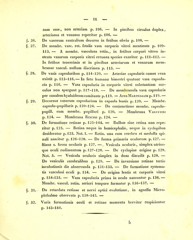 nam esse, non arteriam p. 106. — lu piscibus circulus duplex, arteriosus et veuosus reperitur p. 106. — f. 26. De vasoruin ceiitralium decursu in fetibus obvio p. 108. — §, 27. De menibr. vasc. ret. fetalis va&a corporis vitrei nientiente p. 109- 113. — A niembr. vasculosa retin., in fetibüs corpori vitreo in- strata vasorum corporis vitrei errouea speeies exoritur p, 111-112. — In fetibus tenerrimis et in piscibus arteriarum et venarum mem- branae yascül. nullum discrinien p. 113. — §. 28. De vasis capsularibus p. 114-120. — Arleriae capsularis conies veua existit p, 115-116.— In fetu humauo biniestri quatuor vasa capsula- ria p. 116. — Vasa capsularia in corporis vitrei substantiam sui-- culos non spargunt p. 117-118. — De menibramila vasa capsularia per caualemhyaloideumconiitante p. 119. — AreaMARTEGiANi p. 119.— f. 29. Decursus vasorum capsularium in Capsula lentis p. 120. — Menibr. capsulo-pupillaris p. 120-124. — De conjunctione membr. capsulo- pupill. cum membr. pupillari p. 120. — Membrana Valentisi p. 124. — Membrana Reichii p. 124. — f. 30. De formatione retinae p. 125-144. — Bulbus sine retina non repe- ritur p. 125. — Retina neque in hemiceplialis, ueque in cyclopibus desideratur p. 125. Not. 1.— Retin. una cum cerebro et medulla spi- nali nascitur p. 126-128. — De forma primaria oculorum p. 127.— Sinus s. fovea ocularis p. 127. — Vesicula ocularis, siraplex utrius- que oculi rudimentum p. 127-128. — De cyclopiae origine p. 128. Not. 5. — Vesicula ocularis siniplex in duas discedit p. 128. — De vesiculis cerebralibus p. 129. — De inversioue retinae terlio incubationis die observanda p. 131-133. — De formatione systema- tis vasculosi oculi p. 134. — De origine lentis et corporis vitrei p. 134-135. — Vasa capsularia prima in oculo nascuntur p, 136.— Membr. vascuU retin. seriori tempore formatur p. 136-137. — §, 31. De retardata retinae et nervi optici evolutioue, iu agnello Micro- plithalmo observata p. 138-143. — §. 32. Varia formationis oculi et retinae niomenta breviter respiciuntur p. 143-144. b