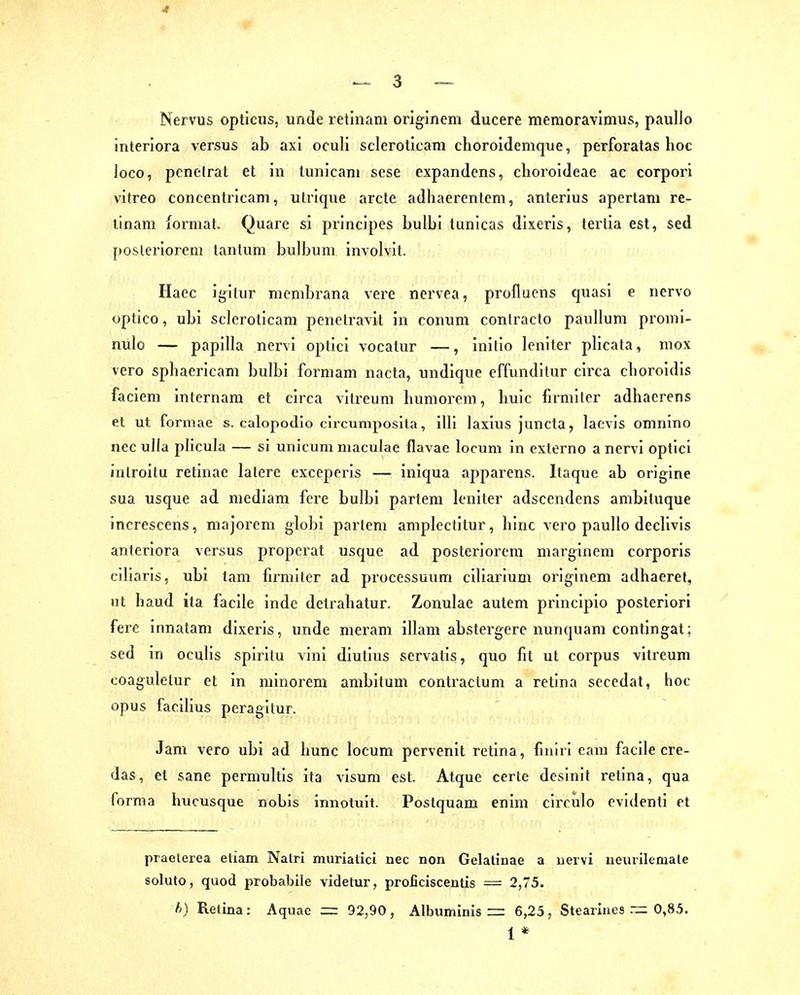 Nervus opticus, unde retinam originem ducere memoravlmus, paullo interiora versus ab axi ocull scleroticam choroidemque, perforalas hoc joco, pcnelrat et in tunicam sese expandens, choroldeae ac corpori vitreo concentricam, utrique arcte adhaerenlem, anterius apertani re- tinam lormat. Quare si principes bulbi lunicas dixeris, terlia est, sed posleriorem lanlum bulbuni involvit. Haec igilur nienibrana vere nervea, profluens quasi e nervo optico, ubi scleroticam penetravit in conum contracto paullum promi- nulo — papilla nervi optici vocalur —, inilio leniter plicata, mox vero sphaericam bulbi formam nacta, undique effunditur circa cboroidis faciem internam et circa vitreum humorem, buic firmitcr adhaerens et ut formae s. calopodio circumposita, illl laxius juncta, lacvis omnino nec ulla plicula — si unicum niaculae flavae locum in externo a nervi optici inlroitu retinae latere exceperis — iniqua apparens. Itaque ab origine sua usque ad mediam fere bulbi partem leniter adscendens ambituque increscens, majorem globi partem amplectitur, binc vero paullo decllvis anteriora versus properat usque ad posteriorem marginem corporis ciliaris, ubi tam lirmiter ad processuum ciliarium originem adhaeret, ut haud ita facile inde detrabatur. Zonulae autem principio posteriori fere innatam dixeris, unde meram illam abstergere nunquam contingat; sed in oculis spiritu vini diutius servatis, quo fit ut corpus vitreum coaguletur et in minorem ambitum contractum a retina secedat, hoc opus facilius peragitur. Jam vero ubi ad hunc locum pervenit retina, fnilri eam facile cre- das, et sane perniultis ita visum est. Atque certe desinif retina, qua forma hucusque nobis innotuit. Postquam enim circulo ovldenti et praelerea etiam Nalri murialici nec non Gelatinae a uervi ueurilemale soluto, quod probabile videtur, proficiscentis = 2,75. h) Retina : Aquac =: 92,90 , Albuminis = 6,25 , Stearlnes .~ 0,85. 1 *