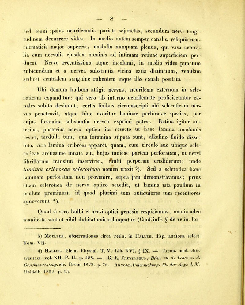 scä lenui ipsius ncurilemalis parietc sejunctas, secundum nervi longx- ludiiicni decurrere vi des. In medio autera semper canalis, reliquis neu- riieniaticis major superest, medulla nunquam plenus, qui vasa centra- lia cum nervulls ejusdem noniinis ad intimam retinae superficiem per- ducat. Nervo recentissimo alque incolumi, In medio vides punctum rubicundum et a nervea substantia vicina satis distinctum, venulam scliicot centralem sanguine rubentem inque illo canali positam. Tibi demum bulbum attigit nervus, neurilema externum in scle- rollcam expanditur; qui vero ab interno neurllemate proficiscuntur ca- nales subito desinunt, certis finibus circumscripti ubi scleroticam ner- vus penetravit, alque hinc exoritur laminae perforatae species, per cujus foramina substantia nervea exprimi potest. Retina igltur an- terius, posterius nervo optico ita resecto ut haec lamlna incolumis reslpt, medulla tum, qua foramina stipata sunt, alkalino fluido disso- luta, vera lamina cribrosa apparet, quam, cum circulo suo ubique scle- rolicae arctissime innata slt, hujus tunicae partem perforatam, ut nervi fibrillaruni transitui inserviret, Äiulti perperam crediderunt; unde laminae cribrosae scleroticae nomen traxit 2). Sed a sclerotica hanc laminam perforatam non provenire, supra jam demonstravimus; prius etiam sclerotica de nervo optico secedit, ut lamina ista paullum in oculum promineat, id quod plurimi tum antiquiores tum recenliores agnoverunt Quod si vero bulbl et nervi optici genesin respiclamus, omnia adeo iiianlfesta sunt ut nihil dubitationis relinquatur. (Conf infr. §. de retin. for- 3) MoELLEh. observaliones circa relia. in Haller. disp. analem, selecl. Tom. VIJ. 4) Haller. Elem. Physiol. T. V. Lib. XVI. IX. — Jacob, med. cliir. iransacl. vol. XII. P. II. p. 488. — G. R. Trevir anüs , Beitr. zu d. Lehre v. d. GesichlSiverkzeug. c\c. Brem, 1828. p. 7h, AKT\ioi.x>, Uni ersuchung. üb. das Auge d. M. Ifoideib. 1832. p. lä.