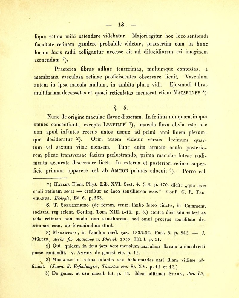 — 13 — liqua retina mihi ostendere videbatur. Majori igitur hoc loco sentiendi facultate retinam gaudere probabile videtur, praesertim cum in hunc locum lucis radii colligantur necesse sit ad dilucidiorem rei imaginem cernendani Praeterea fibras adhuc tenerrimas, multunique contextas, a membrana vasculosa retinae proficiscentes observare h'cuit, Vasculum autem in ipsa macula nullum, in ambitu plura vidi. Ejusmodi fibras multifariam decussatas et quasi reticulatas memorat etlam Macartney 8)- §. 5. Nunc de origine maculae flavae disseram. In fetibus nunquam, in quo onines consentiunt, excepto Leveille' i), macula flava obvia est; nec non apud infantes recens natos usque ad priml annl finem plerum- que desideratur Oriri autem videtur versus dccimuni quar- tum vcl sexlum vitae mensem. Tunc enim armato oculo posterio- ren! plicae transversae faciem perlustrando, prima maculae luteae rudi- nienta accurate discernere licet. In externa et posteriori retinae super- ficie primum apparere cel. ab AmMON primus edocuit Porro cel. 7) Haller Elem. Phys. Lib. XVT. Sect. 4. §. 4, p, 470. dielt: „qua axis oculi retinam secat — creditur eo loco sensiliorem esse. Conf. G. R. TaE- viRANUS, Biologie, Bd. 6. p, 563. S. T. SoEMMERRiNG (de foram. centr. limbo luteo ciucto, in Coranient. societat. reg. scient. Gotting. Tom. XIII. 1-13. p. 8.) contra dicit sibi videri ea sede retinam non modo non sensiliorem, sed omni prorsus sensilitate de- »titutam esse, ob foraminulum illud. 8) Macartnet, in London med. gaz. 1833-34. Part. 6. p. 842. — J, MÜLLER, Archiv für Anatomie u. Physiol. 1835. Hft. I. p. 11. 1) Qui quidem in fetu jam octo mensium maculam flavam aniniadverti posse contendit. v. Ammow de genesi etc. p. 11. ^ 2) Michaelis in retina infantis sex hebdomades nati illam vidisse af- firmat. (Journ. d. Erfindungen, Theorien etc. St. XV. p. 11 et 12.)