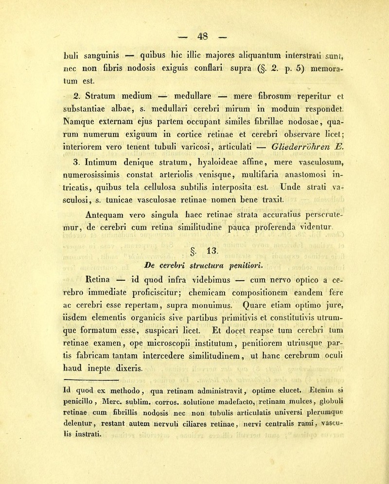 buli sanguinis — quibus hic illic majores aliquantum inlerstrati sunt, nec non fibris nodosis exiguis conflaii supra (§. 2. p. 5) memora- tum est. 2. Stratum medium — medulläre — mere fibrosum reperitur et substantiae albae, s. medullai'i cerebri mirum in modum respondet. Namque externam ejus parlem occupant similes fibrillae nodosae, qua- rum numerum exiguum in cortice retinae et cerebri observare licet; interiorem vero tenent tubuli varicosi, articulati — Gliederröhrcn E. 3. Intimum denique Stratum, byaloideae affine, mere vasculosum, numerosissimis constat arleriolis venisque, multifaria anastomosi in- tricatis, quibus tela cellulosa subtllis interposita est. Unde strati va- sculosi, s. tunicae vasculosae retinae iiomen bene traxit. Antequam vero singula haec retinae strata accuratius perscrule- mur, de cerebri cum retina similitudine pauca proferenda videntur §- 13. De cerebri structura penitiori. Retina — id quod infra videbimus — cum nervo optico a ce- rebro immediate proficiscitur; chemicam compositionem eandem fere ac cerebri esse repertam, supra monuimus. Quare etiam optimo jure, iisdem elementis organicis sive partlbus primitivis et constitutivis utrum- que formatum esse, suspicari licet. Et docet reapse tum cerebri tum retinae examen, ope microscopii institutum, penitiorem utriusque par- tis fabricam tantam intercedere similitudinem, ut hanc cerebrum oculi haud inepte dixeris. Id quod ex methodo, qua retiuam administravit, optime elucet. Etenim si penicillo , Mere. sublim, corros. solutioue madefacto, retiuam mulces, globuli retinae cum fibrillis nodosis nec non tubulis arliculalis universi plerumque delentur, restant autem nervuli ciliares retinae, nervi centralis rami, vascu- lis instrati.