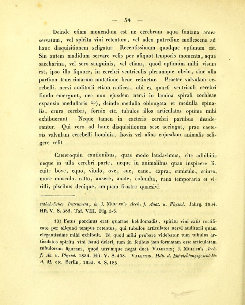 Deinde etiani monendum est ne cerebrum servatum, vel spiritu vini reteiitum, vel adeo putredlne moUescens ad hanc disquisitionem seligatur. Recentissimum quodque Optimum est. Sin autem madidum servare velis per aliquot temporis momenta, aqua saccharlna, vel sero sanguinis, vel etlam, quod Optimum mihi visum est, ipso illo liquore, in cerebri ventrlculis plerumque obvio, sine uUa partium tenerrimarum mutatione bene retinetur. Praeter valvulam ce- rcbelli, nervi auditorii etiam radices, ubi ex quarti ventriculi cerebri fundo emeigunt, nec non ejusdem nervi in lamina spirali Cochleae expansio medullai'is i^), deinde nieduUa oblongata et medulla spina- lis, crura cerebri, foi'nix etc. tubulos illos articulatos optime mihi exhibuerunt. ]Neque tameu in caeteris cerebri partibus deside- rantur. Qui vero ad hanc disquisitionem sese accingat, prae caete- ris valvulam cerebelli hominis, bovis vel alius cujusdam animalis seli- gere vellt. Caeleroquin cautionibus, quas modo laudavimus, rite adhlbitls neque in ulla cerebri parte, neque in animalibus quae inspicere 11- cuit: bove, equo, vitulo, ove, sue, cane, capra, cuniculo, sciuro, mure musculo, ratto, ansere, anate, columba, rana temporaria et vi- ridi, piscibus denique, unquam frustra quaesivl. enthelirliclies Instrument, in J. ]MÜli.er's Arch, f. Anat. u. Physiol. Jahrg. 1834. Hfl. V. S. 385. Taf. VIII. Fig. 1-6. 13) Fetus porcinus erat quartae hebdomadis, siDuitu vini satis reclifi- cato per aliquod tempus reteutus, qui tubulos articulatos uervi auditorii quam elegaulissime mihi exhibuit. Id quod mihi probare videbatur tum tubulos ar- ticulatos spiritu vini haud delerl, tum in fetibus jam formatam esse articulatam tubulorum figuram, quod utrumque negat doct. Valentin; J. Müller's Arch. f. An. u. Physiol 1834. Hft. V. S. 408, Valentin, Hdb. d. Entcvichhmgsgeschichte d. M. etc. Berlin, 1835. 8. S. 183.