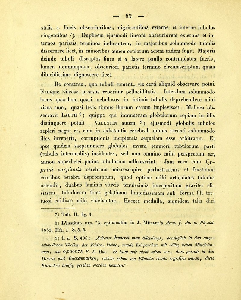 strils s. llneis obscurioribus, nigricantibus externe et interne tubulos cingentibüs 7). Duplicem ejusmodi lineam obscuriorem externos et in- ternos parietis terminos indicantera, in majoribus solummodo tubulis discernere licet, in niinoribus auteni oculoruni acieni eadem fugit. Majoris deinde tubuli disruptos fmes si a latere pauUo contemplatus fueris, lunien nonnunquam, obscuriori parietis termino circumscriptum quam dilucidissinie dignoscere licet. De contento, quo tubuli tument, vix certi aliquid observare potui. Namque vitreae prorsus reperitur pelluciditatis. Interdum solummodo locos quosdam quasi nebulosos in intimis tubulis deprehendere mihi visus sum, quasi levis fumus illorum cavum implevisset. Meliora ob- servavit LauTH ^) quippe qui innumerara globulorum copiam in illis distinguere potuit. VALENTIN autem 9) ejusmodi globulis tubulos repleri negat et, cum in substantia cerebrali minus recenti solummodo illos invenerit, corruptionis incipientis sequelam esse arbitratur. Et ipse quidem saepenumero globulos inveni tenuiori tubuloi-um parti (tubulis intermediis) insidentes, sed non omnino mihi perspectum est, annon superficiei potius tubulorum adhaeserint. Jam vero cum Cy- prini carpionis cerebrum microscopice perlustrarem, et frustulum cruribus cerebri depromptura, quod optime mihi articulatos tubulos ostendit, duabus laminis vitreis tenuissimis interpositum graviter eli- sissem, tubulorum fines gelatinam limpidissimam sub forma fili tor- tuosi edidisse mihi videbantur. Haecce meduUa, siquidem talis dici 7) Tab. II. fig. 4. 8) L'institut. uro. 73. epitomatim in J. Müller's Arclu f. An. u. PhpwL 1835. Hft. 1. S.5. 6. 9) 1. c. S. 406 : „Seltene?- bemerkt man allerdings, vorzüglich in den ange- scliivollenen Theilen der Fäden, kleine, runde Kvrperchen mit völlig hellen MiHelräu- men, von 0,000075 P. Z. Diu. Es kam mir nicht selten vor, dass gerade in den Hirnen und Riickenmarken, welche schon von Fä'ulniss etwas ergriffen waren, diese Körnchen häufig gesehen werden konnten,