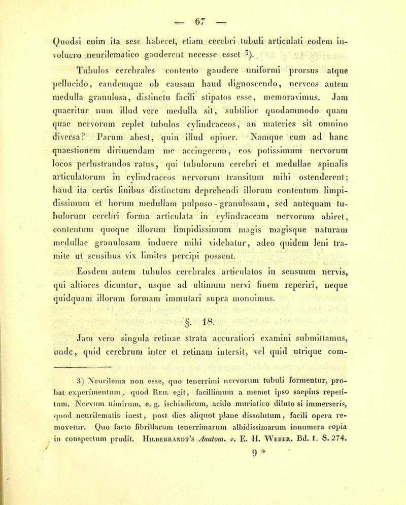 Qiiodsi enim ita scse Iialjcret, eliam cereLrl luUuli articulatl eodem in- volucro neurilemallco gaiidercat necesse esset , v };) ■ inin: Tubulos cerebrales coutento gaudere uniformi prorsus atque pcllucido, eandeuique ob causam baud dignosceiido, nerveos auteni ineduHa granulosa, distinclu faciU slipatos esse, nienioravimus. Jara cjuaeritur num illud vere niedulla sIt, subtiHor qiiodammodo quam quae nervorum replet tubulos cylindraceos, an materies sit omnlno diversa? Parum abest, quin illud opiner. Namque cum ad haue quaestionem dirimendam me accingerem, eos potissimum nervorum locos pcrlustrandos i'atus, qui tubulorum cerebri et medullae spinalis articulatorum in cylindraceos nervorum transitum nülii ostenderent; liaud ita certis finibus distinctum deprebendi illorum contentum limpi- dissimum et borum niedullam pulposo - granulosam, sed antequam tu- bulorum cerebri forma articulata in cylindraccam nervorum abiret, contentum quoque illorum limpidissimum magis magisque naturam medullae granulosam induere mibi videbalur, adeo quidem leni tra- raite ut scnsibus vix limites percipi possent. Eosdem autem tubulos cerebrales articulatos in sensuum nervis, qüi altiores dicuntur, usque ad ultimum nervi finem reperiri, neque quidquam illorum formam iramutari supra monuimus. §• 18. Jam vero singula retinae strata accuratiori examini submittamus, undc, quid cerebrum inter et retinara inlersit, vel quid utrique com- 3) Neurilema iion esse, quo tenerrimi nervorum tiibuli formentur, pro- bat experimeiituin, qnod Reil egit, facillimum a meniet ipso saepius repeli- lum. Nerviiin nimirum, e. g. ischiadicum, acido muriatico diluto si immerseris, quod neurilenialis inest, post dies aliquot plane dissolutum, facili opera re- movetur. Quo facto fibrillarum tenerrimarum albidissimaruin inuumera copia in conspectum prodit, Hildebrandt's Anatom, c. E. H. Weber. Bd. 1. S. 274. 9 *