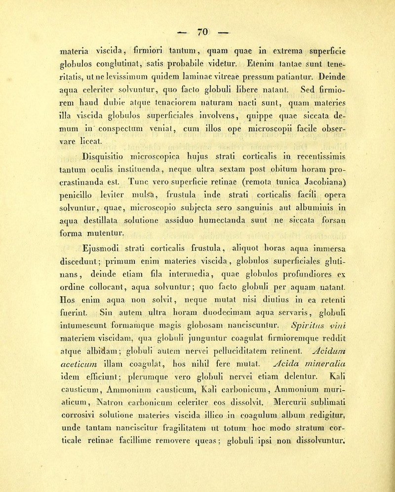 gloLulos conglutinat, satls probabile videtur. Etenim tantae sunt tene- ritatls, utne levissinnim qnidem laminae vitreae pressum paliantiir. Deinde aqua celeriter solvuntur^ quo facto globuli libere nataut. Sed firniio- rem haud dubie atque lenacloreni naluram nacti sunt, quam materies illa visclda globulos superficiales involvens, qulppe quae siccata de- mum in conspeclum veiiiat, cum illos ope microscopii facile obser- vare liceat. Disquisitio inicroscopica hujus strati corticalis in recentissimis tantum oculis insliiuenda, iieque ultra sextam post obitura horara pro- crasllnanda est. Tunc vero superficie retinae (i^emota tunica Jacobiana) peniclllo leviler mulsa, frustula inde strati corticalis faclli opera solvuntur, quae, mlcroscoplo subjecta sero sanguinis aut albuminis in aqua destillata solutlone assiduo humectanda sunt ne siccata forsan forma mutentur. Ejusmodi strati corticalis frustula, aliquot boras aqua immersa dlscedunt; primum enim materies visclda, globulos superficiales gluti- nans, deinde etlam fila intermedia, quae globulos profundiores ex ordine collocant, aqua solvuntur; c^uo facto globuli per aqiiam rialant. IIos enim acjua non solvit, neque mutat nisi dlutlus in ea retcnti fuerint. Sin autem ulti'a horam duodecimam aqua servaris, globuli intumescunt formamque nwgis globosam nanciscuntur. Spiritus vini materiem vlscidam, qua globuli junguntur coagulat firmioremque reddit atque albidam; globuli autem nervel pelluclditatem retinent. Acidum aceticum illam coagulat, bos nibll fere mutat. Acida mineralia idem efficiunt; plenimque vero globuli nervel etiam dclentur. Kali causticum, Ammonium causticum, Kali carbonlcum, Ammonium muri- aticum, Natron carbonlcum celeriter eus dlssolvit. Mercurii sublimati corrosivi solutlone materies visclda illlco in coagulum album redigitur, unde tantam nanciscltur fragllltatem ut totum boc modo Stratum cor- ticale retinae faclUime removere queas; globuli ipsl non dissolvuntur.