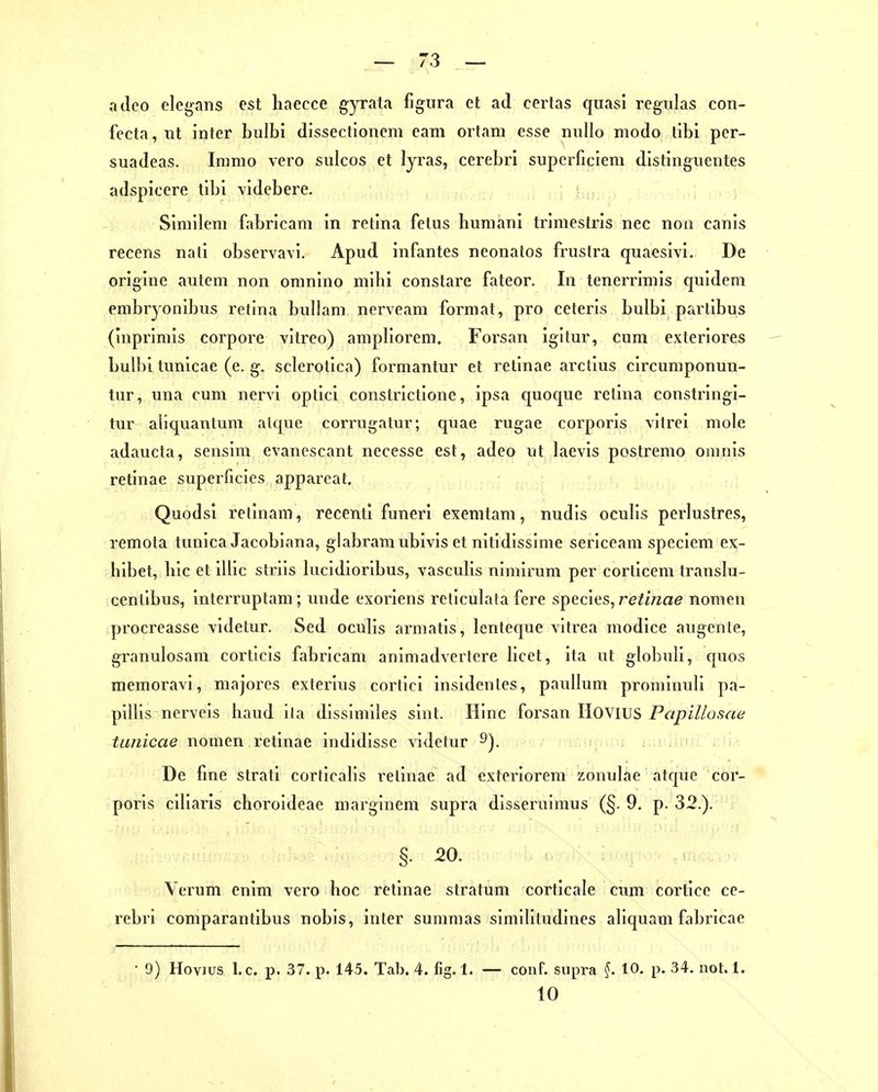acleo elegans est haecce gyrata figura et ad certas quasi regiilas con- fccta, iit inter bulbi dissectionem eam ortam esse millo modo tibi per- suadeas. Imnio vero svdcos et lyras, cerebri supcrficiem distinguentes adspicere tibi videbere. Simllem fabrlcam in retina fetus huniani trimestris nec non canis recens nati observa\i. Apud infantes neonatos fruslra quacsivi. De origine autem non oninino mihi constare fateor. In tenerrimis quidem embryonibus retina bullani nerveam format, pro ceteris bulbi partibus (inprimis corpore vitreo) ampliorem. Forsan igitur, cum exteriores bull)i tunicae (e. g. sclerotica) formantur et retinae arclius cii'cumponun- tur, una cum nervi optici constrictione, ipsa quoque rclina constringi- tur aliquaulum alque corrugatur; quae rugae corporis vitrei mole adaucta, sensim evancscant necesse est, adeo ut laevis postremo oninis retinae superficies appareat. Quodsi retinam, recenti funeri exemtam, nudis oculis perlustres, remota tunica Jacobiana, glabramubivis et nitidissime sericcam speciem ex- hibet, bic et illic striis kxcidioribus, vasculis nimirum per corticem translu- centibus, interruptam; unde exoriens reticulata fere species, re/iVzae nomen procreasse videtur. Sed oculis armatis, lenteque vitrea modice augente, granulosam corticis fabricam animadvertcre bcet, ita ut globuli, quos memoravi, majores exterius cortici insidenlcs, paullum prominuli pa- piUis nervcis band ila dissimiles sint. Hinc forsan IIOVIUS Papillüsae tunicae nomen retinae indidisse videtur 9). De fine strati corlicalis i'elinae ad exteriorem zonulae atquc cor- poris ciliaris choroideae marglneni supra disseruimus (§. 9, p. 32.). §. 20. Verum enim vero hoc retinae Stratum corticale cum cortice ce- rebri comparantibus nobis, inier suramas simiHludines aliquam fabricae 9) Hoyjus I.e. p. 37. p. 145. Tab. 4. fig. 1. — conF. supra ^. 10. p. 34. not. 1. 10