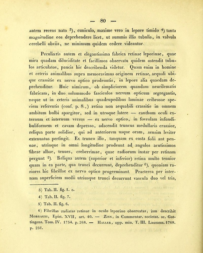 autem recens nato cuniculo, maxime vero in lepore timldo tanta magnitudine eos deprehendere licet, ut summis illis tubulis, in valvula cerebelli obvlis, ne minimum quidem cedere videantur. Pcculiaris autem et elegantissima fabrica retinae leporinae, quae mira quadam dilucldilate et faclUimos observatu quidem ostendit tubu- los articulatos, paucis hic describenda videtur. Quam enim in homine et ceteris animalibus supra memoravimus originem retinae, aequall ubi- que crassitie ex nervo optico prodeuntls, in lepore alia quaedam de- prebenditur. Huic nimirum, ob simpllciorem quandam neurilematis fabricam, in duo solumniodo fasciculos nervum opticum segregantis, neque ut in ceteris animalibus quadrupedibus laminae cribrosae spe- i'iem referentis (conf, p. 8.,) x'etina non aequabill crassitie in omnem ambitum bulbi spargltur, sed in utroque lafere — cantbum oculi ex- ternum et internum versus — ex nervo optico, in foveolam infundi- bulifoi-niem et cavam depresso, adscendit truncus medullaris crassior, reliqua parte solidior, qui ad anteriorem usque oram, sensim leviter extenuatus pertingit. Ex trunco illo, tanquam ex costa folii aut pen- nae, utrinque in omni longiludlne prodeunt ad angulos acutlssimos fibrae albae, tenues, «reberrimae, quae radiorum instar per retinam pergunt 5). Pveliqua autem (superlor et inferior) retina niulto tenuior quam in ea parte, qua trunci decurrunt, deprehenditur 6), quoniam ra- rlores hic fibrillae ex nervo optico progerminant. Praeterea per inter- nam superficiem medii utriusque trunci decurrunt vascula duo vel ti'ia, 3) Tab.ll. fig.l. c. 4) Tab. IL flg. 7. 5) Tab. II. fig. 6. 6) Fibrillas racliatas retinae in oculo leporino observatas, jam descrlbit Morgagni, Epist. XVII, art. 40. ~ Zinn, in Commentar. societat. sc. Got- tingens. Tom. IV. 1754. p. 268. — Haller, opp. min. T.III. Lausann. 1768. p. 231.