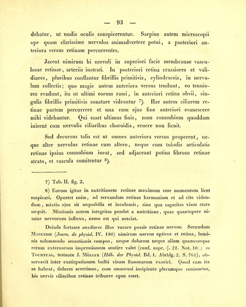 debatur, ut nudis ocuUs conspicerentur, Saepius autem microscopii ope quam clarissinie nervulos animadvertere potui^ a posteriori an- teriora versus retinam percun-entes. Jacent nimiruni hi nervuli in superiori facie menibranae vascu- losae retinae, arteriis inslrati. In posterioi-i retina crassiores et vali- diores, pluribus coiiflantur fibrillis prlniitivis, cylindraceis, in nei'vu- lum collectis; quo magls autem anleriora versus tendunf, eo tenuio- res evadunt, ita ut ultimi eoi'um rami, in anteriori retina obvii, sin- gulis fibrillis primitlvis constare videantur ^. Ilae autem ciliarem re- tinae parlem percurrere et una cum ejus fme anteriori evanescere mihi videbantur. Qui esset ullimus fmis, num connubium quoddam inirent cum nervulis ciliaribus choroidis, eruere non licuit. Sed decursus talis est ut omnes anteriora versus properent^ ne- que alter nervulus retinae cum altero, neque cum tubulis articulatis retinae ipsius connubium ineat, sed adjaceant potius fibroso retinae Strato, et vascula coniitentur 8). 7) Tab. II. fig. 2. 8) Eorum igitur in uutrhionem retinae maxfmum esse monientum licet suspicari. Oportet eniin, ad servaudam retinae liarnioniam et ad rite viden- dum, inixtio ejus sit aeqiiabitis et incolumis, sine qua sagacitas visns stare nequit. Mixtionis autem integritas pendet a nutrilione, quae quan[opere ni- iatur nervorum influxu, nemo est qui nesciat. Deiude fortasse anxiliares fllos vocare possis retinae nervös. Secuuduni ÜMagendie (Jüurn. de physiol. IV. 180) nimirum nervus opticus et retina, lumi- nis solummodo sensationis compos, neque dolorem necfue aliam qiiamcunque rerum exleruarum impressionem sentire valet (conf. supr. ^. 21. Not. 10) ; et TouRTUAL, testante J. Müller {Hdb. der Physiol Bd. 1. Abllilg. 2. S. 761), ob- servavit iuter exstirpationem bulbi visum flammarum exoriii. Quod cum ita se liabeat, dolores acerrimos, ctim amaurosi incipiente plerumquo conjuiiclos, Iiis uervis ciliaribus retinae tribuere opus esset.