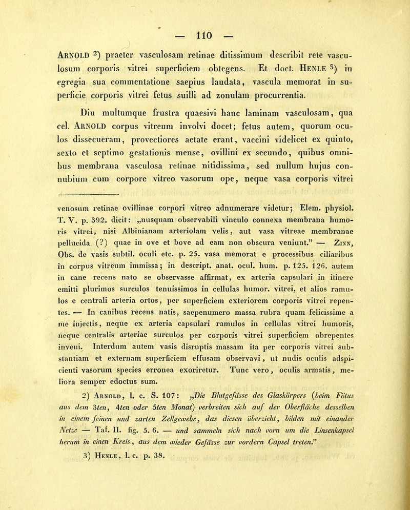 Arnold ^) praeter vasculosam retinae ditisslnium dcscriblt rete vascu- losum corporis vitrei superficieni oblegens. Et doct. Henle ^) in egregia sua commentatione saepius laudata, vascula meniorat in su- perficie corporis vitrei fetus suilli ad zonulam procurrentia. Diu niultumque frustra quaesivi hanc laminam vasculosam, qua cel. Arnold corpus vitreum involvi docet; fetus autem, quorum ocu- los dissecueram, provectiores aetate erant, vaccini videlicet ex quinto, sexto et septinio gestationis mense, ovillini ex secundo, quibus Omni- bus membrana vasculosa retinae nitidissima, sed nulluni hujus con- nubium cum corpore vitreo vasoi'um ope, neque vasa corporis vitrei veuosum retinae ovillinae corpori vitreo adnumerare videtur; Elem. physiol. T. V. p. 392. dicit: „nusquam observabili vinculo connexa membrana humo- ris vitrei, nisi Albiiiianam arteriolam velis, aut vasa vitreae membranae pellucida (?) quae in ove et bove ad eara uon obsciira veniuut. — Zinn, Obs. de vasis suljtil. oculi etc. p. 25. vasa memorat e processibus ciliaribus in corpus vitreum immissa; in descript. anat. ocul. lium. p. 125. 126. autem in cane recens nato se observasse affirmat, ex arteria capsulari in itinere emilti plurlmos surculos tenuissimos in cellulas humor. vitrei, et alios ramu- los e centrali arteria ortos, per superliciem exteriorem corporis vitrei rej)en- tes. — In canibus recens natis, saepenumero massa ruljra quam felicissime a nie iujectis, neque ex arteria capsulari ramulos in cellulas vitrei humoris, ncque centralis arteriae surculos per corporis vitrei superficiem obrepentes inveni. Interdum autem vasis disruptis massam ita per corporis vitrei sub- stantiam et externam superficiem effusam observavi, ut nudis oculis adspi- cienti vasorum species erronea exoriretur. Tunc vero, oculis armatis, me- liora Semper edoctus sum. 2) Arnold, 1. c. S. 107: „Die Blutgefässe des Glaskörpers (beim Fölus aus dem 3ien, 4ten oder 5ten Monat) verbreiten sich auf der Oberfläche desselben in einem feinen und zarten Zellgewebe, das diesen überzieht, bilden mit einander Netze — Tat. II. fig. 5. 6. — und sammeln sich nach vorn um die Linsenkapsel herum in einen Kreis, aus dem wieder Gefässe zur vordem Capsel treten. 3) Henle , 1. c. p. 38.