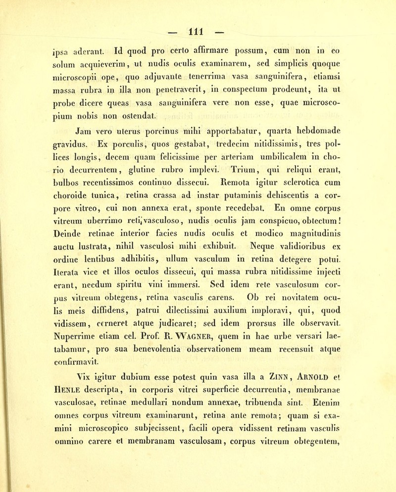 ipsa adcrant. Id quod pro certo affirmare possum, cum non in eo solum acquieverim, ut iiudis oculis examinarem, sed simplicis quoque microscopii ope, quo adjuvante tenerrima vasa sanguinifera, etiarasi massa rubra in illa non penetraverit, in conspecluni prodeunt, ita ut probe dicere queas vasa sanguinifera vere non esse, quae microsco- pium nobis non ostendat. Jam vero ulerus porcinus mihi apportabatur, quarta hebdomade gravidus. Ex porcuHs, quos gestabat, tredecim nitidissimis, tres pol- lices longls, deceni quam felicissime per arteriam umbilicalem in cho- rio decurrentem, glutine rubro implevi. TiMuni, qul reliqui erant, bulbos recentissimos continuo dissecui. Remota igitur sclerotica cum cboroide tunica, retina crassa ad instar putaminis dehiscentis a cor- pore vitreo, cui non annexa erat, sponte recedebat. En omne corpus vitreura uberrimo retijvasculoso, nudis oculis jam conspicuo, obtectum! Deinde retinae interior Facies nudis oculis et modico magnitudinis auctu lustrata, nihil vasculosi mihi exhibuit. INeque validioiibus ex ordine lentibus adhibitis, uUum vasculum in retina detegere potui. Iterata vice et illos oculos dissecui, qui massa rubra nitidissime injecti erant, necdum spiritu vini immersi. Sed idem rete vasculosum cor- pus vitreum obtegens, retina vasculis carens. Ob rei novitatem ocu- lis meis diffidens, patrui dilectissimi auxilium imploravi, qui, quod vidissem, cerneret atque judicaret; sed idem prorsus ille observavit. Nuperrime etiam cel. Prof. R. WagNER, quem in hac urbe versari lae- tabamur, pro sua benevolentia Observationen! meam recensuit atque confirmavit. \ ix igitur dubium esse potest quin vasa illa a ZiNN, ARNOLD et llENLE descripla, in corporis vitrei superficie decurrentia, membranae vasculosae, retinae medullari nondum annexae, tribuenda sint. Etenim omnes corpus vitreum examinarunt, retina ante remota; quam si exa- mini microscopico subjecissent, facili opera vidissent retinam vasculis omnino carere et membranam vasculosam, corpus vitreum obtegentem,