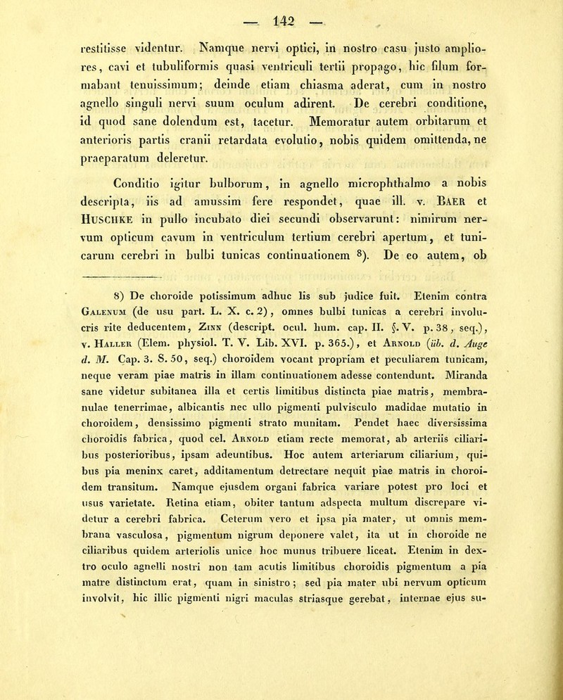 restitlsse vidcntur. Nanique nervi optici, in nostro casu justo anipllo- rcs, cavi et tubuliformis quasi ventriculi tertii propago, hic filum for- niabant tenuissimuni; deinde etlam chiasma aderat, cum in nostro agneüo singuli nervi suum oculum adirent. De cerebri conditione, id quod sane dolendum est, tacetur. Memoratur autem orbitarum et anterioris partis cranii retardata evolulio, nobis quidem omittenda, ne praeparatum deleretur. Conditio igitur bulborum, in agnello microphthalmo a nobis descripla, iis ad amussim fere respondet, quae ill. v. Baer et HUSCHKE in pullo incubato dlei secundi observarunt: niniirum ner- vum opticum cavum in venti'iculum tertium cerebri apertum, et tuni- carum cerebri in bulbi tunicas continuationem De eo autem, ob 8) De clioroide potlssimum adhuc Iis sub judice fult. Etenim contra Galejium (de iisu part. L. X. c. 2) , omnes bulbi tunicas a cerebri iuvolu- cris rite deducentem, Zinn (descript. ocul. bum. cap. II. §.Y. p. 38, seq.), V. Häller (Elem. physiol. T. V. Lib. XVL p. 365.), et Arnold (iih. d. Auge d. M. Cap. 3. S. 50, seq.) choroidem vocant propriam et peculiarem tunicam, neque veram piae malris in illam continuationem adesse contendunt. Miranda sane videtur subitanea illa et certis limitibus distincta piae matris, membra- nulae tenerrimae, albicautis nec ullo pigmenti pulvisculo madidae mutatio in cboroidem, densissimo pigmenti Strato munitam. Pendet baec diversissima cboroidis fabrica, quod cel. Arnold etiam recte memorat, ab arteriis ciliari- bus posterioribus, ipsam adeuntibus. Hoc autem arteriarum ciliarium, qui- bus pia meninx caret, additamentum detrectare nequit piae matris in choroi- dem transitum. Namque ejusdem organi fabrica variare potest pro loci et usus varietate, Retina etiam, obiter tantum adspecta multum discrepare vi- detur a cerebri fabrica. Ceterum vero et ipsa pia mater, ut omnis mem- brana vasculosa, pigmentum nigrum deponere valet, ita ut in cboroide ne ciliaribus quidem arteriolis unice hoc munus tribuere liceat. Etenim in dex- tro oculo agnelli nostri non tarn acutis limitibus cboroidis pigmentum a pia matre distinctum erat, quam in sinistro ; sed pia mater ubi nervum opticum involvit, hic illlc pigmenti nigrl maculas striasque gerebat, internae ejus su-