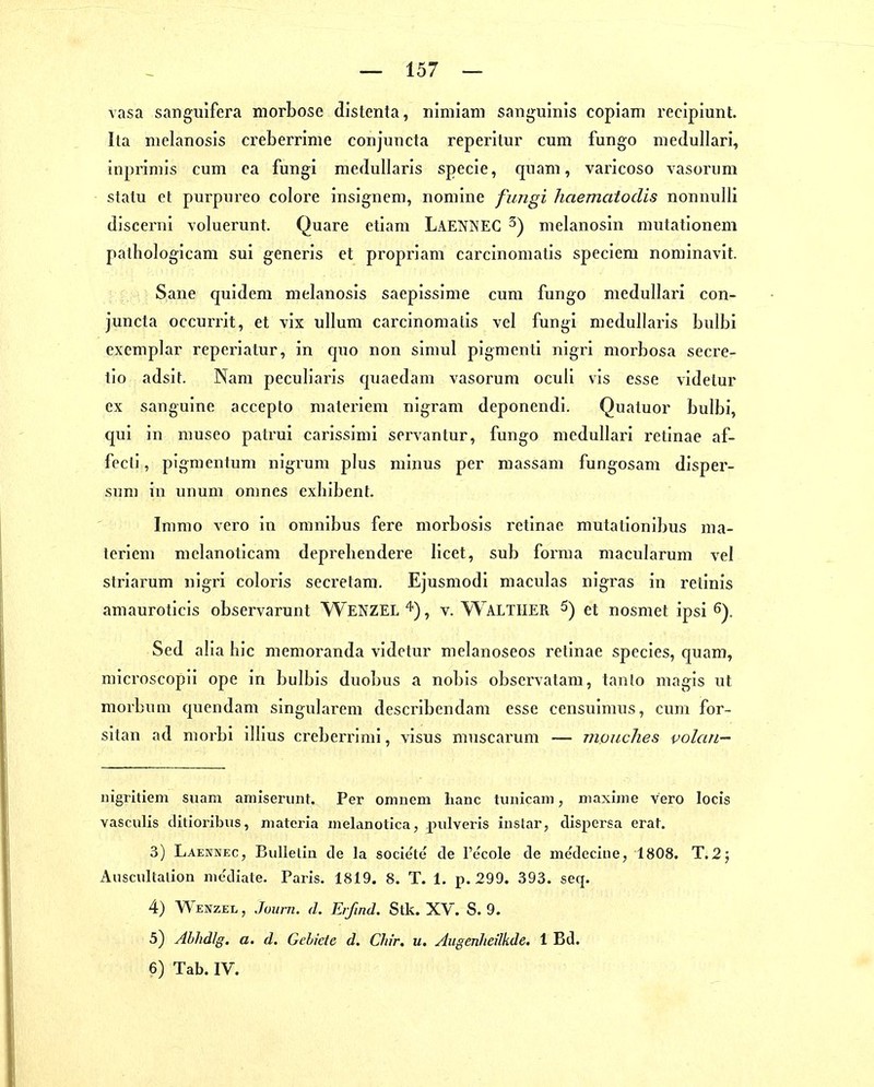 vasa sanguifera morbose distenta, niniiam sanguinis copiam recipiunt. Ita melanosis creberrime conjuncta reperitur cum fungo niedullari, inpriniis cum ca fungi medullaris specie, quam, varicoso vasorum statu et purpureo colore insignem, nomine fungi haemaiodis nonnulli discenii voluerunt. Quare etiam LaenneC ^) melanosin mutationem pathologicam sui generis et propriam carcinoniatis speciera norainavit. Sane quidem melanosis saepissime cum fungo medullari con- juncta occurrit, et vix ullum carcinoniatis vel fungi medullaris bulbi excmplar reperiatur, in quo non simul pigmenti nigri morbosa secre- tlo adsit. Nam peculiaris quaedam vasorum oculi vis esse videlur ex sanguine accepto materiem nigram deponendi. Quatuor bulbi, qui in museo patrui carissimi servantur, fungo medullari retinae af- fecti, pigmentum nigrum plus minus per massam fungosam disper- sum in unum omnes exhibent. Immo vero in omnibus fere morbosis retinae mutationibus ma- teriem melanoticam depreliendere licet, sub forma macularum vel striarum nigri coloris secretam. Ejusmodi maculas nigras in retinis amauroticis observarunt WENZELv. Waltiier 5) et nosmet ipsi Sed alia hic memoranda videtur melanoseos retinae species, c[uam, microscopii ope in bulbis duobus a nobis obscrvatam, tanto magis ut morbum quendam singularem describendam esse censuimus, cum for- sitan ad morbi illius creberrimi, visus muscarum — monches volan- nigritiem suam amiserinit. Per onmem lianc tunicam, niaxiine vero locis vasculis ditioribus, niateria iiielanotica, pulveris iiislar, dispersa erat. 3) Laennec, Bullelin de la socie'te de re'cole de me'deciue, 1808. T.2; Auscultalion mcdiate. Paris. 1819. 8. T. 1. p. 299. 393. seq. 4) Wenzel , Journ. d. Erfind. Stk. XV. S. 9. 5) AbhdJg. a. d. Gebiete d. Cliir. u. Aigenheilkde. 1 Bd. 6) Tab. IV.