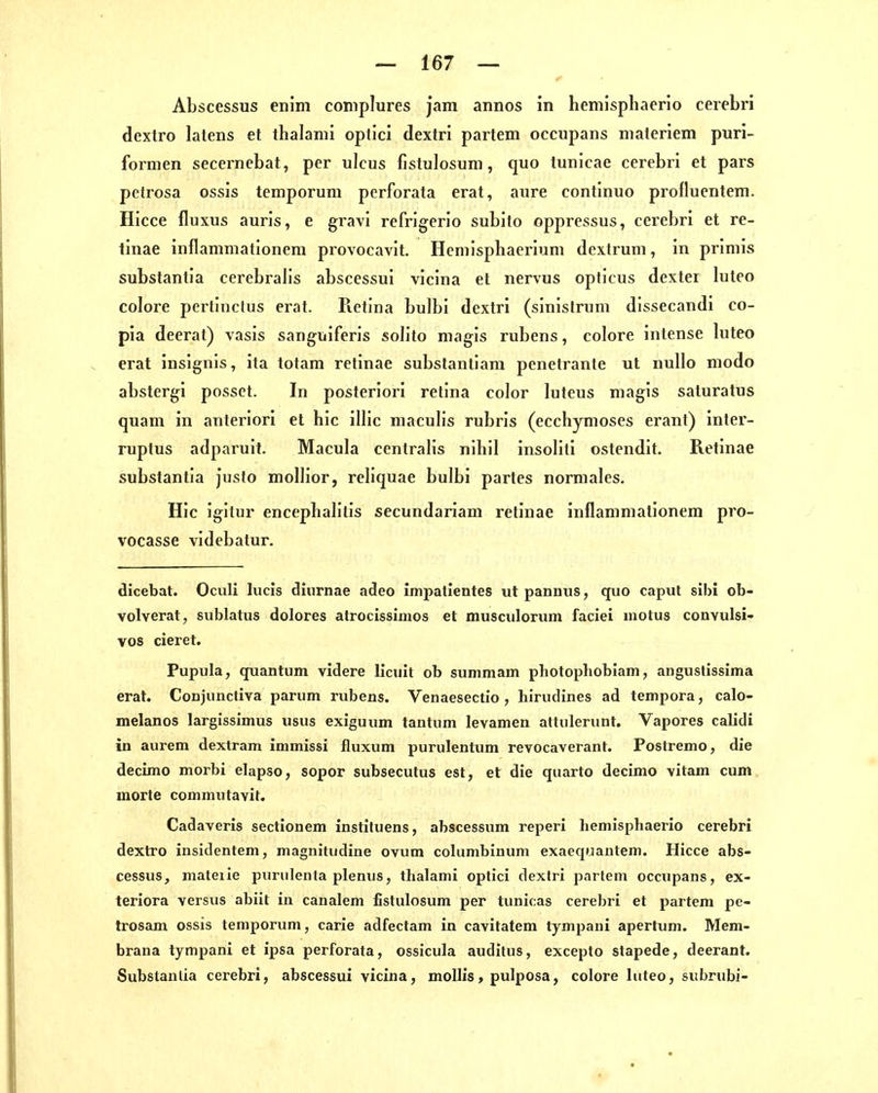 Abscessus enim coniplures jam annos in hemisphaerio cerebri dextro latens et thalanii optici dextri partem occupans materiem puri- formen secernebat, per ulcus fistulosum, quo tunicae cerebri et pars petrosa ossis temporum perforata erat, aure continuo profluentem. Hicce fluxus auris, e gi'avi refrigerio subito oppressus, cerebri et re- tinae inflammationem provocavit, Heniisphaerium dextrum, in priniis substantia cerebrab's abscessui vicina et nervus opticus dextei luteo colore pertinclus erat. Pietina bulbi dextri (sinislrum dissecandi co- pia deerat) vasis sanguiferis soh'to magis rubens, colore intense luteo erat insignis, ita tolam retinae substantiam penetrante ut nullo modo abstergi possct. In posteriori retina color luteus magis saluratus quam in anteriori et hic illic macuHs rubris (ecchymoses erant) inter- ruptus adparuit. Macula centralis nihil insoliti ostendit. Retinae substantia Juslo mollior, reliquae bulbi partes normales. Hic igitur encephalitis secundariani retinae inflammationem pro- vocasse videbatur. dicebat. Oculi lucis diurnae adeo impalientes ut pannus, quo caput sibi ob- volverat, sublatus dolores atrocissimos et musculorum faciei motus convulsi- vos eieret. Pupula, quantum videre licuit ob summam photopliobiam, anguslissima erat. Conjunctiva parum rubens. Venaesectio , hirudines ad tempora, calo- melanos larglssimus usus exiguum tantum levamen attiilerunt. Vapores calidi in aurem dextram immissi fluxum purulentum revocaverant. Postremo, die decimo morbi elapso, sopor subsecutus est, et die qiiarto decimo vitain cum morte cominutavit. Cadaveris sectionem instituens, abscessum reperi hemisphaerio cerebri dextro insidentem, magnitiidine ovum cohimbinum exaeqijautem. Hicce abs- cessus, mateiie purulenta plenus, thalami optici dextri parlem occupans, ex- teriora versus abiit in canalem fistulosum per tunicas cerebri et partem pc- trosam ossis temporum, carie adfectam in cavitatem tympani apertum. Mem- brana tympani et ipsa perforata, ossicula auditus, excepto stapede, deerant. Substantia cerebri, abscessui vicina, moUis, pulposa, colore luteo, subrubi-