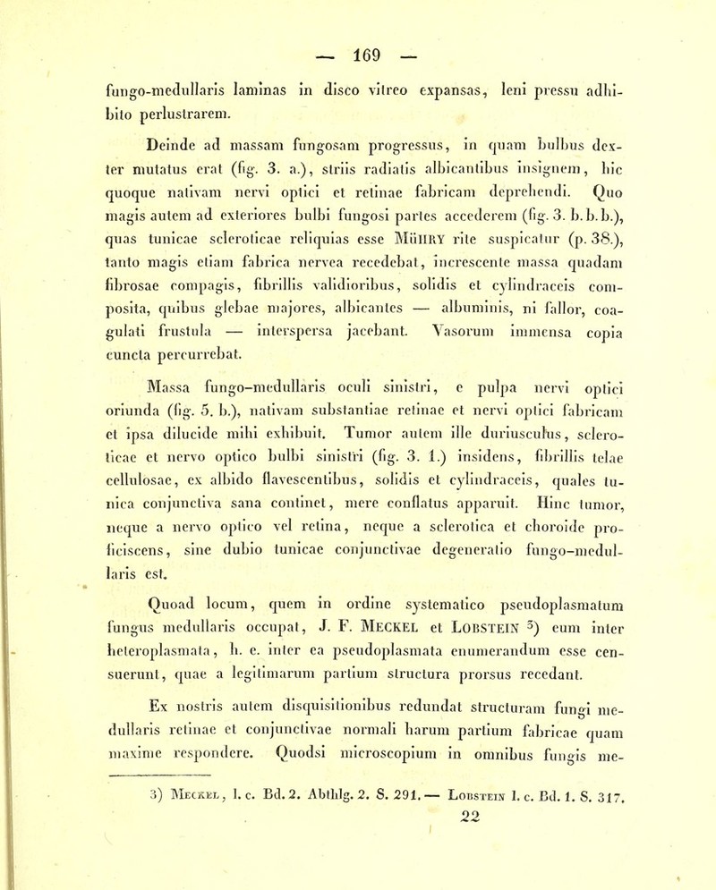 fungo-meduHarls lanilnas in dlsco vilreo expansas, leni piessu adhl- bito perlustrareni. Delndc ad niassam fiingosam progressus, in quam bulbus dcx- tei' mutatus erat (fig. 3. a.), striis radialis albicantibiis insignem, bic quoque nativam nervi oplici et retinae fabricam deprebendi. Quo magis autem ad cxteriores bvilbi fungosi partes accederem (bg-3. b.b.b.), quas tunicae scleroticae rellquias esse MüllRY rite suspicatiir (p. 38.), tanto magis etiam fabrica nervea recedebat, increscente niassa quadam fibrosae compagis, fibrilHs vabdioribus, sobdis et c^lindraccis coni- poslta, qiiibus glebae njajores, albicanles — albiiminis, ni fallor, coa- gulali frustubi — interspersa jacebant. Yasorum immensa copia cuncta percurrebat. Massa fungo-medubaris oculi sinistri, e pulpa nervi optici oriunda (bg. 5. b.), nativam substantiae retinae et nervi optici fabricam et ipsa dilucide mibi exbibuit, Tumor aulem ille duriuscuhis, sclero- ticae et nervo optico bulbi sinistri (fig. 3. 1.) insidens, fibrilbs telae ceUulosae, ex albido flavescentibus, sobdis et cybiidraceis, quak^s tu- nica conjuncliva sana continet, mere conflatus apparuit. Hinc tumor, neque a nervo optico vel retina, neque a sclerotica et cboroide pro- liciscens, sine dubio tunicae conjunctivae degeneratio fungo-mcdul- laris est. Quoad locum, c[uem in ordine systematico psendopbismatum fungus medullaris occupat, J. F. MECKEL et LOßSTElN ^) cum inter beteropbasmata, b. e. inter ea pseudopbismata enumerandum esse cen- suerunt, quae a legilimarum partium slructura prorsus recedant. Ex nostris autem disquisitionibus redundat structuram fungi me- dullaris retinae et conjunctivae normali barum partium fiibricae quam maxime respondere. Quodsi microscopium in oranibus fungis me- 3) Meckel, I.e. Bd. 2. Abtlilg. 2. S. 291.— LoBSTEm 1. c. Bd. 1. S. 317. 22