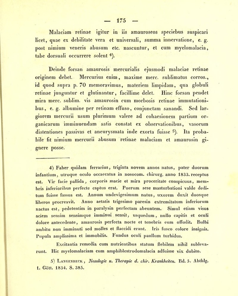 Malaciam retinae igitur in iis amauroseos speciebus suspicari licet, qviae ex debilitate vera et universali, summa innei-vatione, e. g. post nimium veneris abusum etc. nascuntur, et cum myelomalacia, tabe dorsuali occurrere solent Deinde forsan amaurosis mercurialis ejusmodi malaclae retinae originem debet. Mercurius enim, maxime merc. sublimatus corros., id quod supra p. 70 niemoravimus, materiem llmpidam, qua globuli retinae Jnnguntur et glutinantur, facillime delet. Hinc forsan pendet mira merc. sublim, vis amaurosin cum morbosis retinae inimutationi- bus, e. g. albumine per retinam effuso, conjunctam sanandi. Sed lar- giorem mercurii usum plurinium valere ad cohaesionem partium or- ganicarum immlnuendam satis constat ex observationlbus, vasorum distenliones passivas et ancurysraata inde exorta fuisse Ita proba- bile fit nimium mercurii abusum retinae malaciam et amaurosin gi- gnere posse. 4) Faber quidam ferrarlus, triglnta novem annos natus, pater duornm infantium, utroque oculo occaecatiis in uosocom. cliirurg. auno 1833. receptus est. Vir facie pallida corporis macie et mira proceritate conspicuus, meni- bris inferioribus perfecta captus erat. Puerum sese masturbationi valde dedi- tum fuisse fassus est. Aunum undevigesinuim natus, uxorem duxit duosque liberos procreavit. Anno aetatis trigesimo paresin extremitatum inferiorum nactus est, pedetentim in paralysin perfectam abeuntein. Simul etiani vIsus aciem sensim sensimque imminui sensit, usquedum, uullo capitis et oculi dolore autecedente, amaurosis perfecta nocte et tenebris eum offudit. Bulbi ambitu non imminuli sed molles et flaccidi erant. Iris fusco colore insiguis. Pupula aniplissima et immobilis. Fundus oculi paullum turbidus. Excitantia remedia cum nutrientibus statum flebilem nihil subleva- runt. Hic myelomalaciam cum aniphiblestrodomalacia adfuisse vix dubito. 5) Langenbeck, Nosologie u. Therapie d. ch!r. Krankheiten. Bd. 5. Abtblg. 1. Gott. 1834. S. 385.