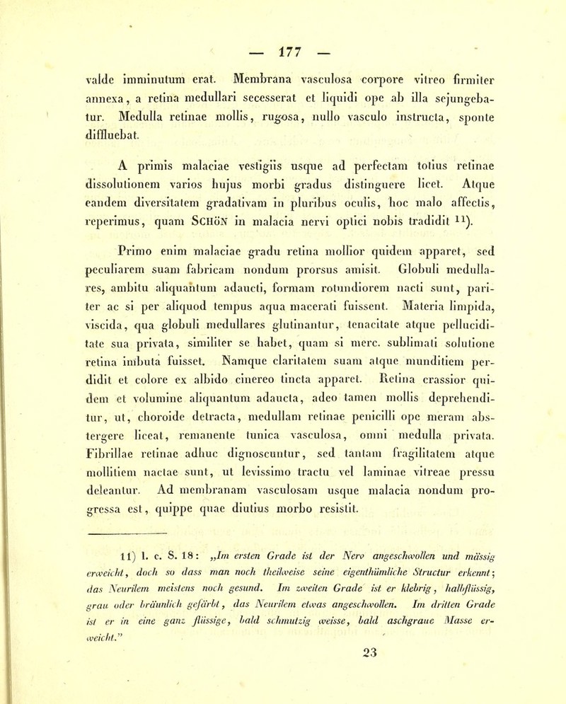 vaMe imniinutuni erat. Membrana vasculosa coi-pore vltreo firmiter annexa, a retina medullari secesserat et liquidi ope ab illa sejungeba- tur. Medulla retinae niollis, ru^osa, nuUo vasculo instrucla, sponte diffluebat. A primis malaciae vestigiis usqne ad perfectam totius retinae dissolutionem varios hujus morbi gradus distinguere licet. Atque eandem diversitatem gradativam in pluribus oculis, hoc malo affectis, reperimus, quam SCHöN in malacia nervi optici nobis tradidit H). Primo enim malaciae gradu retina molKor quidem apparet, sed peculiarem suam fabricam nondum prorsus aniisit. Globuli medullä- res, ambitu aliquantum adaucti, formam rotundiorem nacti sunt, parl- ier ac si per aliquod tempus aqua macerati fulssent. Materia limpida, viscida, qua globuli medulläres glutinantur, tenacitate atque pellucidi- tate sua privata, simlliler se habet, quam si merc. sublimali solutione retina imbuta fuissct, Namque claritatem suam atque mundltiem per- dldit et colore ex albido cinereo tincta apparet. Pictina crassior qui- dem et volumine aliquantum adaucta, adeo tarnen mollis deprehendi- tur, ut, choroide dctracta, meduUam retinae penlcllll ope nieram abs- tergere llceat, remanente tunica vasculosa, onnii medulla privata. Fibrillae retinae adhuc dignoscuntur, sed tantam fragilltatem atque mollitiem naclae sunt, ut levissimo tractu vel lamlnae vitreae pressu deleantur. Ad membranam vasculosam usque malacia nondum pro- gressa est, quippe quae diutlus morbo resistit. 11) 1. c. S. 18: „Im ersten Grade ist der Nerv angescJuvoIIen und mä'ssig envekhl, doch so dass man noch thei'hveise seine eigenthümliche Structur erkennt; das Neurilem meistens noch gesund. Im zweiten Grade ist er klebrig, halltßiissig, grau oder iiräunJich gefärbt, das Neurilem etwas angeschwollen. Im dritten Grade ist er in eine ganz flüssige, bald schmutzig weisse, bald aschgraue Masse er- weicht. 23