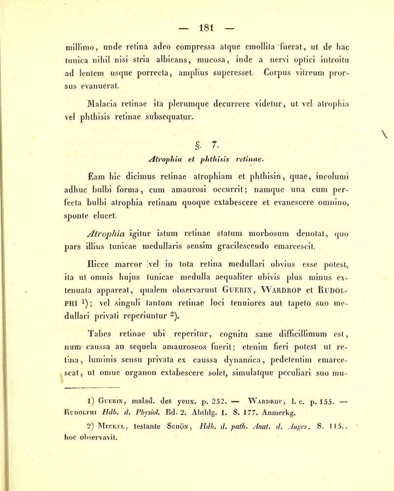 millimo, tinde retina adeo compressa atque emollita fuerat, ut de hac tunica nihil nisi Stria albicans, mucosa, Inde a nervi optici Introitu ad lenteni usque porrecta, amplius superesset. Corpus vitreum pror- sus evanuerat. Malacia retinae ita plerumque decurrere videtur, ut vel atrophia vel phthisis retinae subsequatur. Afrophia et phthisis retinae. Eam bic dicimus retinae atropbiam et phlhisin, quae, incoluml adhuc bulbi forma, cum amaurosi occurrit; namque una cum per- fecta bulbi atrophia retinam quoque extabescere et evanescere omnino, sponte elucet. Atrophia igitur istum retinae statum morbosum denotat, quo pars illius lunicae medullaris sensim gracilescendo emarcescit. Hicce marcor Ivel in tota retina medullari obvins esse potest, ita ut omnis hujus tunicae medulla aequaliter ubivis plus minus ex- tenuata appareat, qualem observaruut GUERIN, WardROP et PiUDOL- PHI 1); vel singuli tanlum i-etinae loci tenuiores aut tapeto suo me- dullari privati reperiuntur Tabes retinae ubi reperitur, cognitu sane difficillimum est, num' caussa an sequela amauroseos fuerit; etenim fieri potest ut re- tuia, luminis sensu privata ex caussa dynamica, pedetentim emarce- ^scat, ut omue organon extabescere seiet, simulatque peculiari suo mu- 1) GuERiN, malad, des yeux. p. 252. — WARnRoi-, 1. c. p. 155. — RuDOLi'Hi Hdh. d. Physiul Bd. 2. Abllilg. 1. S. 177. Aiimerkg. 2) MECKrr., teslante Schön, Hdb. d. path. Anat. d. Aigcs, S. 115., hoc observavit.