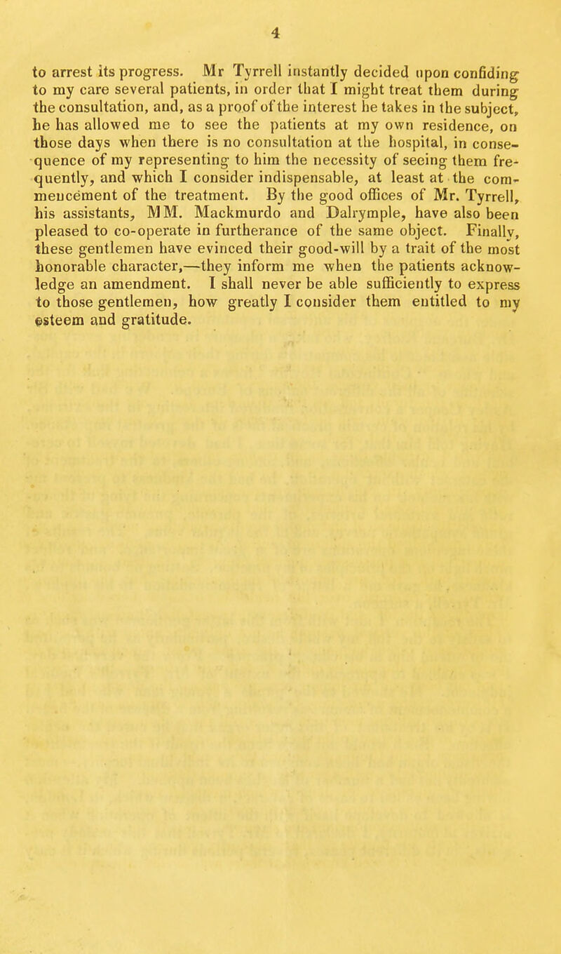 to arrest its progress. Mr Tyrrell instantly decided upon confiding to my care several patients, in order that I might treat them during the consultation, and, as a proof of the interest he takes in the subject, he has allowed me to see the patients at my own residence, on those days when there is no consultation at the hospital, in conse- quence of my representing- to him the necessity of seeing them fre- quently, and which I consider indispensable, at least at the com- mencement of the treatment. By the good offices of Mr. Tyrrell, his assistants, MM. Mackmurdo and Dalrymple, have also been pleased to co-operate in furtherance of the same object. Finally, these gentlemen have evinced their good-will by a trait of the most honorable character,—they inform me when the patients acknow- ledge an amendment. I shall never be able sufficiently to express to those gentlemen, how greatly 1 consider them entitled to my f steem and gratitude.