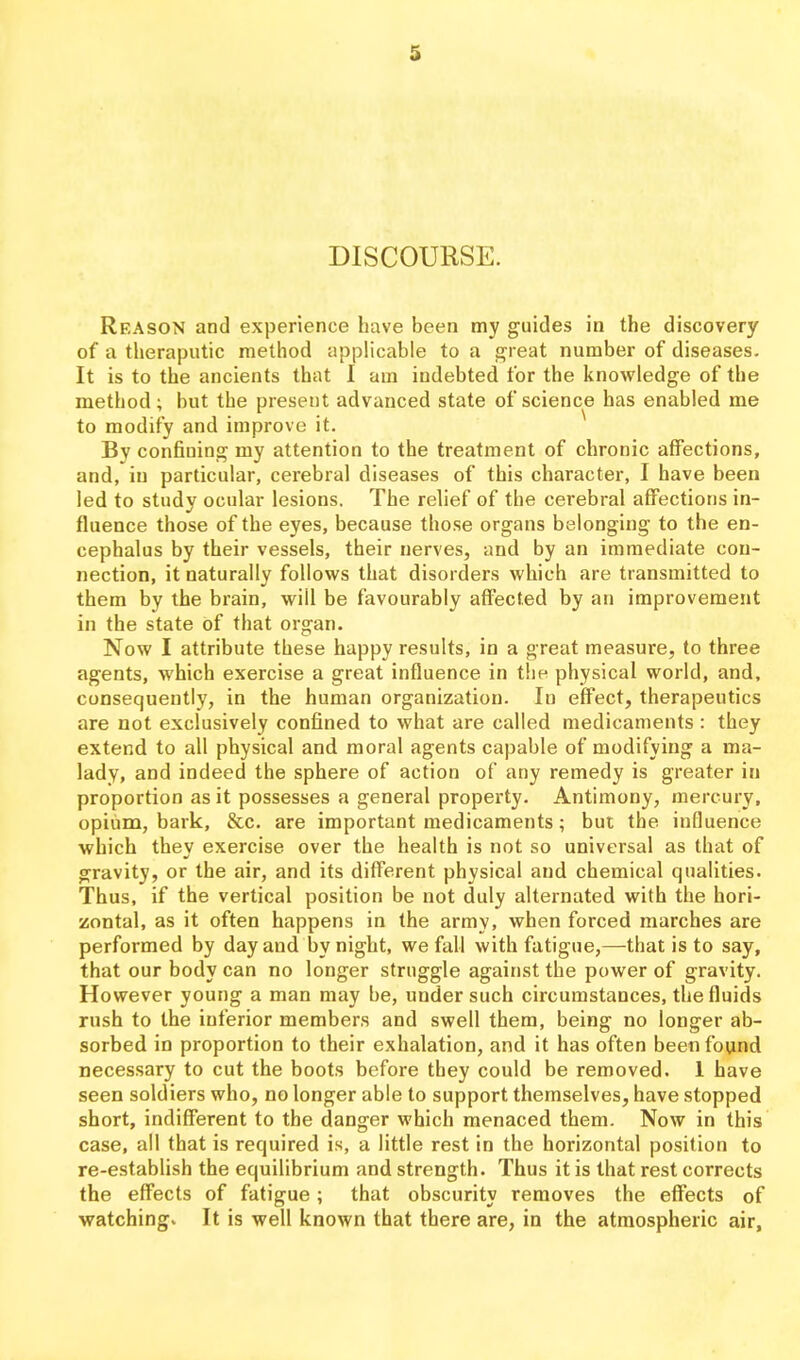 DISCOURSE. Reason and experience have been my guides in the discovery of a theraputic method applicable to a great number of diseases. It is to the ancients that I am indebted for the knowledge of the method; but the present advanced state of science has enabled me to modify and improve it. By confining my attention to the treatment of chronic affections, and, in particular, cerebral diseases of this character, I have been led to study ocular lesions. The relief of the cerebral affections in- fluence those of the eyes, because those organs belonging to the en- cephalus by their vessels, their nerves, and by an immediate con- nection, it naturally follows that disorders which are transmitted to them by the brain, will be favourably affected by an improvement in the state of that organ. Now I attribute these happy results, in a great measure, to three agents, which exercise a great influence in tlin physical world, and, consequently, in the human organization. In effect, therapeutics are not exclusively confined to what are called medicaments : they extend to all physical and moral agents capable of modifying a ma- lady, and indeed the sphere of action of any remedy is greater in proportion as it possesses a general property. Antimony, mercury, opium, bark, &c. are important medicaments; but the influence which they exercise over the health is not so universal as that of gravity, or the air, and its different physical and chemical qualities. Thus, if the vertical position be not duly alternated with the hori- zontal, as it often happens in the army, when forced marches are performed by day and by night, we fall with fatigue,—that is to say, that our body can no longer struggle against the power of gravity. However young a man may be, under such circumstances, the fluids rush to the inferior members and swell them, being no longer ab- sorbed in proportion to their exhalation, and it has often beeti found necessary to cut the boots before they could be removed. 1 have seen soldiers who, no longer able to support themselves, have stopped short, indifferent to the danger which menaced them. Now in this case, all that is required is, a little rest in the horizontal position to re-establish the equilibrium and strength. Thus it is that rest corrects the effects of fatigue; that obscurity removes the effects of watching. It is well known that there are, in the atmospheric air.