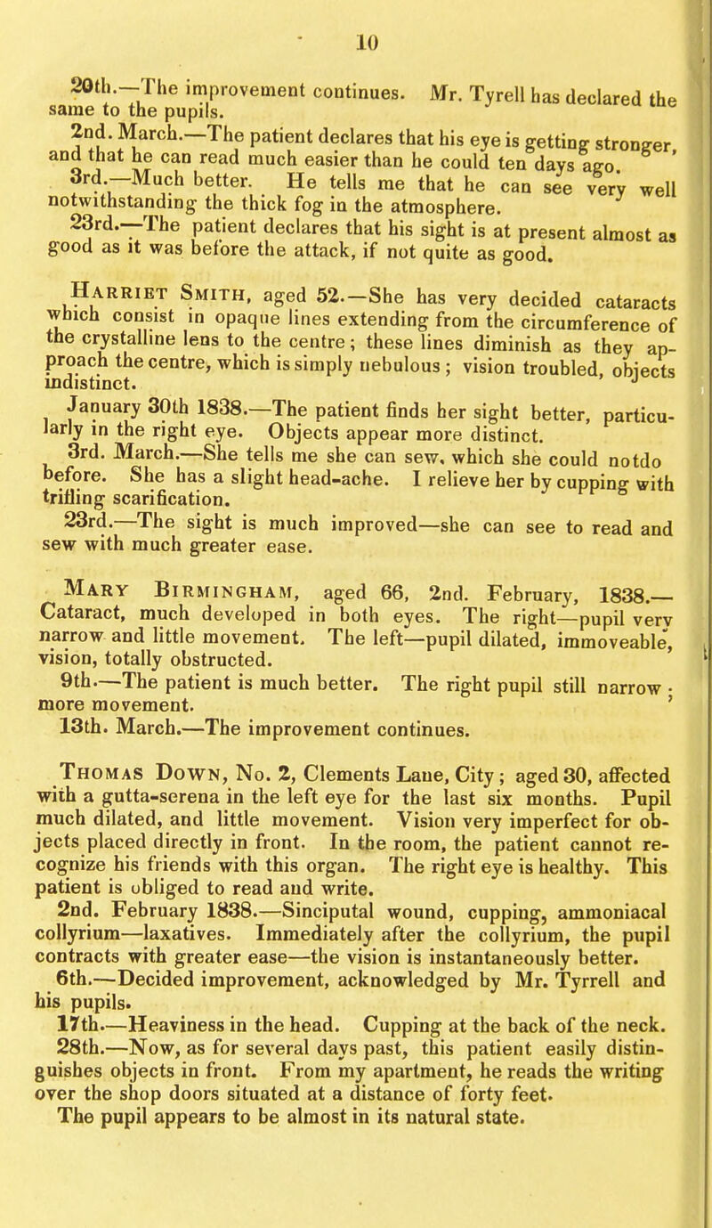20th.—The improvement continues. Mr. Tyrell has declared the same to the pupils. 2nd. March.—The patient declares that his eye is getting stronger and that he can read much easier than he could ten days ago ' 3rd.—Much better. He tells me that he can see very well notwithstanding the thick fog in the atmosphere. 23rd.--The patient declares that his sight is at present almost as good as It was before the attack, if not quite as good. Harriet Smith, aged 52.-She has very decided cataracts which consist in opaque lines extending from the circumference of the crystallme lens to the centre; these lines diminish as they ap- proach the centre, which is simply nebulous ; vision troubled, obiects indistinct. *' January 30th 1838.—The patient finds her sight better, particu- larly in the right eye. Objects appear more distinct. 3rd, March.—She tells me she can sew, which she could notdo before. She has a slight head-ache. I relieve her by cupping with trifling scarification. 23rd.—The sight is much improved—she can see to read and sew with much greater ease. Mary Birmingham, aged 66, 2nd. February, 1838.— Cataract, much developed in both eyes. The right—pupil verv narrow and little movement. The left—pupil dilated, immoveable, vision, totally obstructed. 9th—The patient is much better. The right pupil still narrow • more movement. ' 13th. March.—The improvement continues. Thomas Down, No. 2, Clements Lane, City; aged 30, affected with a gutta-serena in the left eye for the last six months. Pupil much dilated, and little movement. Vision very imperfect for ob- jects placed directly in front. In the room, the patient cannot re- cognize his friends with this organ. The right eye is healthy. This patient is obliged to read and write. 2nd. February 1838.—Sinciputal wound, cupping, ammoniacal collyrium—laxatives. Immediately after the coUyrium, the pupil contracts with greater ease—the vision is instantaneously better. 6th.—Decided improvement, acknowledged by Mr. Tyrrell and his pupils. 17th—Heaviness in the head. Cupping at the back of the neck. 28th.—Now, as for several days past, this patient easily distin- guishes objects in front. From my apartment, he reads the writing over the shop doors situated at a distance of forty feet. The pupil appears to be almost in its natural state.