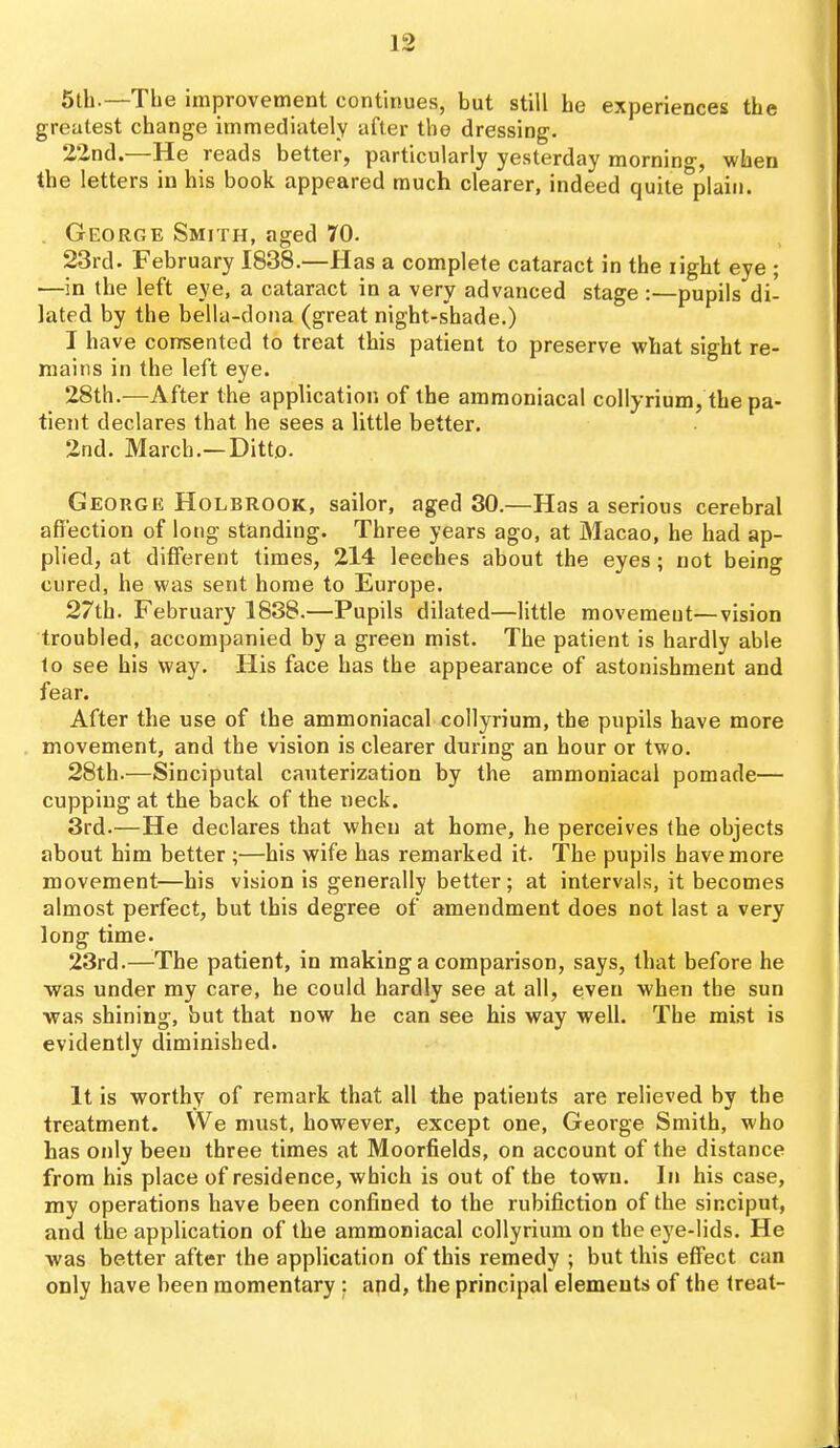 5th.—The improvement continues, but still he experiences the greatest change immediately after the dressing. 22nd.—He reads better, particularly yesterday mornino-, when the letters in his book appeared much clearer, indeed quite^plain. . George Smith, aged 70. 23rd. February 1838.—Has a complete cataract in the light eye ; —in the left eye, a cataract in a very advanced stage :—pupils di- lated by the bella-dona (great night-shade.) I have consented to treat this patient to preserve what sight re- mains in the left eye. 28th.—After the application of the ammoniacal collyrium, the pa- tient declares that he sees a little better. 2nd. March.—Ditto. Georgk Holbrook, sailor, aged 30,—Has a serious cerebral affection of long standing. Three years ago, at Macao, he had ap- plied, at different times, 214 leeches about the eyes; not being cured, he was sent home to Europe. 27th. February 1838.—Pupils dilated—little movement—vision troubled, accompanied by a green mist. The patient is hardly able to see his way. His face has the appearance of astonishment and fear. After the use of the ammoniacal collyrium, the pupils have more movement, and the vision is clearer during an hour or two. 28th.—Sinciputal cauterization by the ammoniacal pomade— cupping at the back of the neck. 3rd.—He declares that when at home, he perceives the objects about him better ;—his wife has remarked it. The pupils have more movement—his vision is generally better; at intervals, it becomes almost perfect, but this degree of amendment does not last a very long time. 23rd.—The patient, in making a comparison, says, that before he was under my care, he could hardly see at all, even when the sun was shining, but that now he can see his way well. The mist is evidently diminished. It is worthy of remark that all the patients are relieved by the treatment. We must, however, except one, George Smith, who has only been three times at Moorfields, on account of the distance from his place of residence, which is out of the town. In his case, my operations have been confined to the rubifiction of the sinciput, and the application of the ammoniacal collyrium on the eye-lids. He was better after the application of this remedy ; but this eff'ect can only have been momentary : apd, the principal elements of the treat-