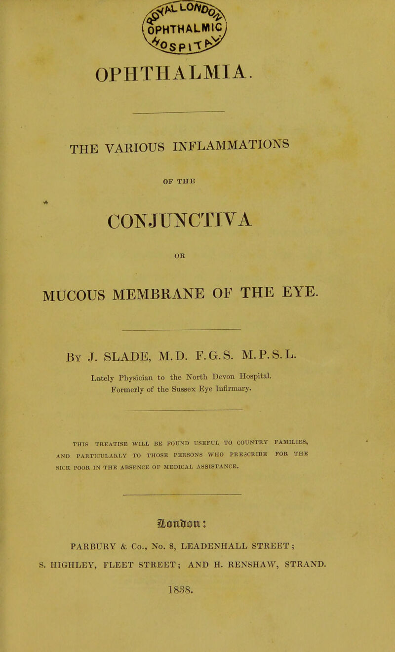 OPHTHALMIA. THE VARIOUS INFLAMMATIONS OF THE CONJUNCTIVA OR MUCOUS MEMBRANE OF THE EYE. By J. SLADE, M. D. F. G. S. M. P. S. L. Lately Physician to the North Devon Hospital. Formerly of the Sussex Eye Infirmary. THIS TREATISE WILL BE FOUND USEFUL TO COUNTRY FAMILIES, AND PARTICULARLY TO THOSE PERSONS WHO PRESCRIBE FOR THE SICK POOR IN THE ABSENCE OF MEDICAL ASSISTANCE. PARBURY & Co., No. 8, LEADENHALL STREET ; S. HIGHLEY, FLEET STREET; AND H. RENSHAW, STRAND. 1838.