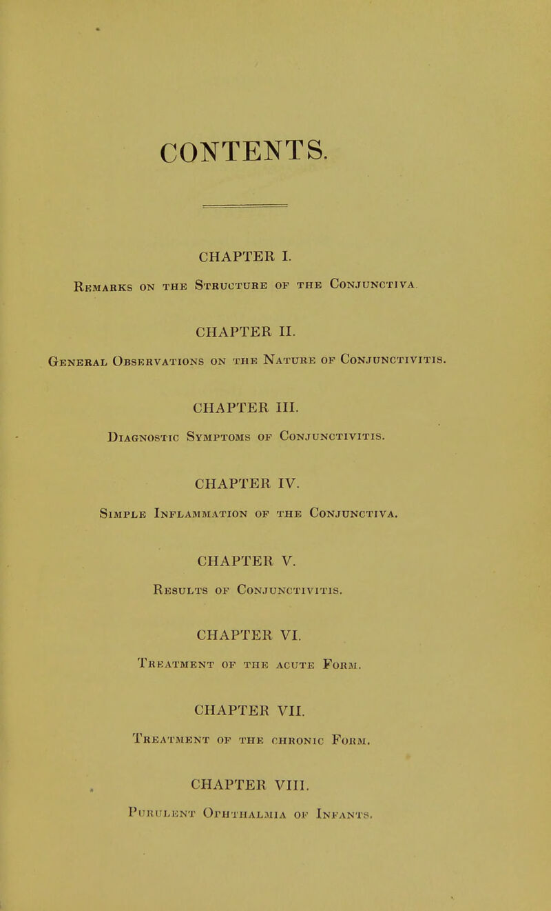 CONTENTS. CHAPTER I. Remarks on the Structure of the Conjunctiva. CHAPTER II. General Observations on the Nature of Conjunctivitis. CHAPTER III. Diagnostic Symptoms of Conjunctivitis. CHAPTER IV. Simple Inflammation of the Conjunctiva. CHAPTER V. Results of Conjunctivitis. CHAPTER VI. Treatment of the acute Form. CHAPTER VII. Treatment of the chronic Form. CHAPTER VIII. Purulent Ophthalmia of Infants,