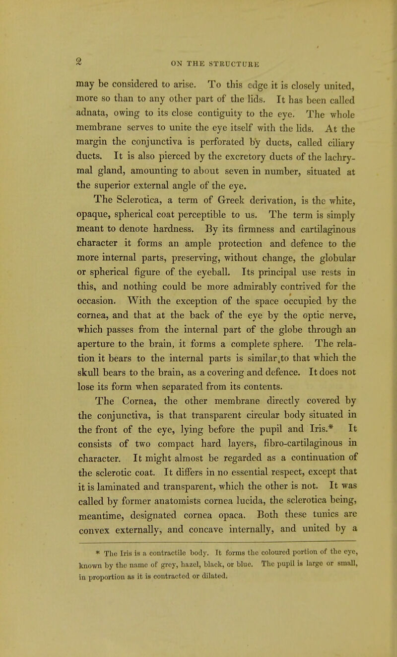 ON THE STRUCTURE may be considered to arise. To this edge it is closely united, more so than to any other part of the lids. It has been called adnata, owing to its close contiguity to the eye. The whole membrane serves to unite the eye itself with the lids. At the margin the conjunctiva is perforated by ducts, called ciliary ducts. It is also pierced by the excretory ducts of the lachry- mal gland, amounting to about seven in number, situated at the superior external angle of the eye. The Sclerotica, a term of Greek derivation, is the white, opaque, spherical coat perceptible to us. The term is simply meant to denote hardness. By its firmness and cartilaginous character it forms an ample protection and defence to the more internal parts, preserving, without change, the globular or spherical figure of the eyeball. Its principal use rests in this, and nothing could be more admirably contrived for the occasion. With the exception of the space occupied by the cornea, and that at the back of the eye by the optic nerve, which passes from the internal part of the globe through an aperture to the brain, it forms a complete sphere. The rela- tion it bears to the internal parts is similar,to that which the skull bears to the brain, as a covering and defence. It does not lose its form when separated from its contents. The Cornea, the other membrane directly covered by the conjunctiva, is that transparent circular body situated in the front of the eye, lying before the pupil and Iris.* It consists of two compact hard layers, fibro-cartilaginous in character. It might almost be regarded as a continuation of the sclerotic coat. It differs in no essential respect, except that it is laminated and transparent, which the other is not. It was called by former anatomists cornea lucida, the sclerotica being, meantime, designated cornea opaca. Both these tunics are convex externally, and concave internally, and united by a * The Iris is a contractile body. It forms the coloured portion of the eye, known by the name of grey, hazel, black, or blue. The pupil is largo or small, in proportion as it is contracted or dilated.