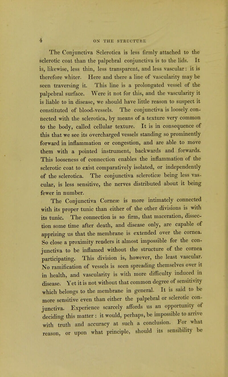 The Conjunctiva Sclerotica is less firmly attached to the sclerotic coat than the palpebral conjunctiva is to the lids. It is, likewise, less thin, less transparent, and less vascular: it is therefore whiter. Here and there a line of vascularity may be seen traversing it. This line is a prolongated vessel of the palpebral surface. Were it not for this, and the vascularity it is liable to in disease, we should have little reason to suspect it constituted of blood-vessels. The conjunctiva is loosely con- nected with the sclerotica, by means of a texture very common to the body, called cellular texture. It is in consequence of this that we see its overcharged vessels standing so prominently forward in inflammation or congestion, and are able to move them with a pointed instrument, backwards and forwards. This looseness of connection enables the inflammation of the sclerotic coat to exist comparatively isolated, or independently of the sclerotica. The conjunctiva scleroticse being less vas- cular, is less sensitive, the nerves distributed about it being fewer in number. The Conjunctiva Corneas is more intimately connected with its proper tunic than either of the other divisions is with its tunic. The connection is so firm, that maceration, dissec- tion some time after death, and disease only, are capable of apprizing us that the membrane is extended over the cornea. So close a proximity renders it almost impossible for the con- junctiva to be inflamed without the structure of the cornea participating. This division is, however, the least vascular. No ramification of vessels is seen spreading themselves over it in health, and vascularity is with more difficulty induced in disease. Yet it is not without that common degree of sensitivity which belongs to the membrane in general. It is said to be more sensitive even than either the palpebral or sclerotic con- junctiva. Experience scarcely affords us an opportunity of deciding this matter : it would, perhaps, be impossible to arrive with truth and accuracy at such a conclusion. For what reason, or upon what principle, should its sensibility be