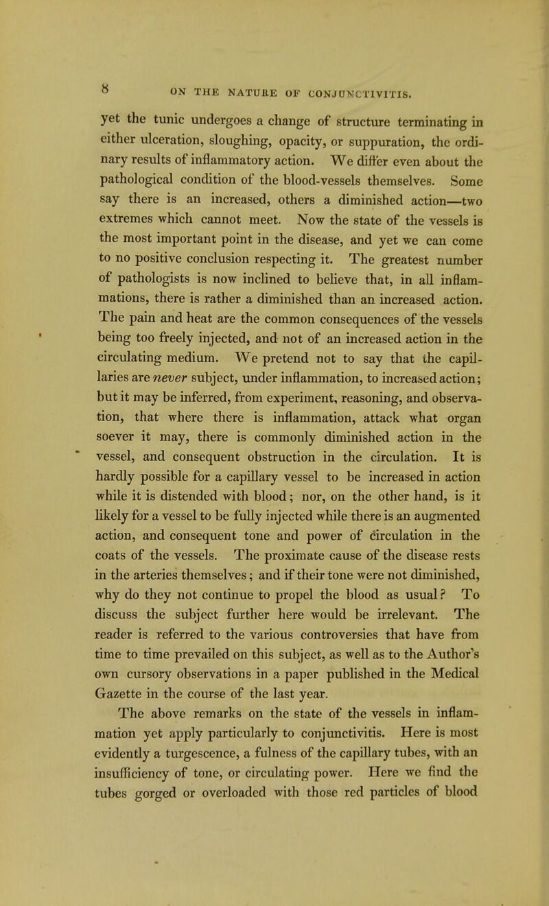 yet the tunic undergoes a change of structure terminating in either ulceration, sloughing, opacity, or suppuration, the ordi- nary results of inflammatory action. We differ even about the pathological condition of the blood-vessels themselves. Some say there is an increased, others a diminished action—two extremes which cannot meet. Now the state of the vessels is the most important point in the disease, and yet we can come to no positive conclusion respecting it. The greatest number of pathologists is now inclined to beUeve that, in all inflam- mations, there is rather a diminished than an increased action. The pain and heat are the common consequences of the vessels being too freely injected, and not of an increased action in the circulating medium. We pretend not to say that the capil- laries axe never subject, under inflammation, to increased action; but it may be inferred, from experiment, reasoning, and observa- tion, that where there is inflammation, attack what organ soever it may, there is commonly diminished action in the vessel, and consequent obstruction in the circulation. It is hardly possible for a capillary vessel to be increased in action while it is distended with blood; nor, on the other hand, is it likely for a vessel to be fully injected whUe there is an augmented action, and consequent tone and power of circulation in the coats of the vessels. The proximate cause of the disease rests in the arteries themselves; and if their tone were not diminished, why do they not continue to propel the blood as usual ? To discuss the subject further here would be irrelevant. The reader is referred to the various controversies that have from time to time prevailed on this subject, as well as to the Author's own cursory observations in a paper published in the Medical Gazette in the course of the last year. The above remarks on the state of the vessels in inflam- mation yet apply particularly to conjunctivitis. Here is most evidently a turgescence, a fulness of the capillary tubes, with an insufficiency of tone, or circulating power. Here we find the tubes gorged or overloaded with those red particles of blood