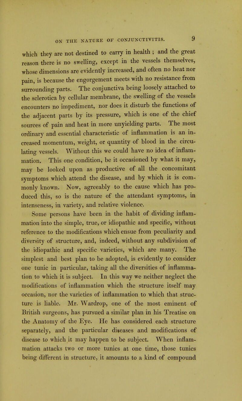 which they are not destined to carry in health ; and the great reason there is no swelling, except in the vessels themselves, whose dimensions are evidently increased, and often no heat nor pain, is because the engorgement meets with no resistance from surrounding parts. The conjunctiva being loosely attached to the sclerotica by cellular membrane, the swelling of the vessels encoimters no impediment, nor does it disturb the functions of the adjacent parts by its pressure, which is one of the chief sources of pain and heat in more unyielding parts. The most ordinary and essential characteristic of inflammation is an in- creased momentum, weight, or quantity of blood in the circu- lating vessels. Without this we could have no idea of inflam- mation. This one condition, be it occasioned by what it may, may be looked upon as productive of all the concomitant symptoms which attend the disease, and by which it is com- monly known. Now, agreeably to the cause which has pro- duced this, so is the natiu-e of the attendant symptoms, in intenseness, in variety, and relative violence. Some persons have been in the habit of dividing inflam- mation into the simple, true, or idiopathic and specific, without reference to the modifications which ensue from peculiarity and diversity of structure, and, indeed, without any subdivision of the idiopathic and specific varieties, which are many. The simplest and best plan to be adopted, is evidently to consider one tunic in particular, taking all the diversities of inflamma- tion to which it is subject. In this way we neither neglect the modifications of inflammation which the structure itself may occasion, nor the varieties of inflammation to which that struc- ture is liable. Mr. Wardrop, one of the most eminent of British surgeons, has pursued a similar plan in his Treatise on the Anatomy of the Eye. He has considered each structure separately, and the particular diseases and modifications of disease to which it may happen to be subject. When inflam- mation attacks two or more tunics at one time, those tunics being different in structure, it amounts to a kind of compound