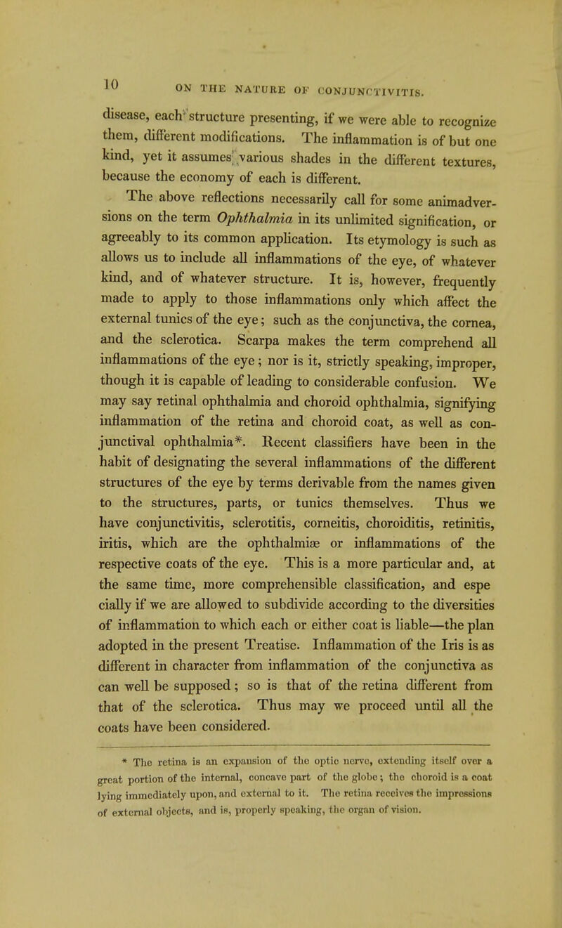 disease, each' structure presenting, if we were able to recognize them, different modifications. The inflammation is of but one kind, yet it assumes'.various shades in the different textures, because the economy of each is different. The above reflections necessarily call for some animadver- sions on the term Ophthalmia in its unlimited signification, or agreeably to its common application. Its etymology is such as allows us to include all inflammations of the eye, of whatever kind, and of whatever structure. It is, however, frequently made to apply to those inflammations only which affect the external tunics of the eye; such as the conjunctiva, the cornea, and the sclerotica. Scarpa makes the term comprehend all inflammations of the eye; nor is it, strictly speaking, improper, though it is capable of leading to considerable confusion. We may say retinal ophthalmia and choroid ophthalmia, signifying inflammation of the retina and choroid coat, as well as con- junctival ophthalmia*. Recent classifiers have been in the habit of designating the several inflammations of the different structures of the eye by terms derivable from the names given to the structures, parts, or tunics themselves. Thus we have conjunctivitis, sclerotitis, corneitis, choroiditis, retinitis, iritis, which are the ophthalmiae or inflammations of the respective coats of the eye. This is a more particular and, at the same time, more comprehensible classification, and espe cially if we are allowed to subdivide according to the diversities of inflammation to which each or either coat is liable—the plan adopted in the present Treatise. Inflammation of the Iris is as different in character from inflammation of the conjunctiva as can well be supposed; so is that of the retina different from that of the sclerotica. Thus may we proceed until all the coats have been considered. * The retina is an expansion of the optic nerve, extending itself over a great portion of the internal, concave part of the globe; the choroid is a coat lying immediately upon, and external to it. The retina receives the impressions of external objects, and is, properly speaking, the organ of vision.