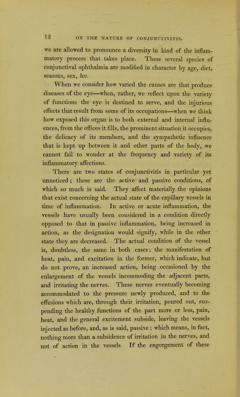 we are allowed to pronounce a diversity in kind of the inflam- matory process that takes place. These several species of conjunctival ophthalmia are modified in character by age, diet, seasons, sex, &c. When we consider how varied the causes are that produce diseases of the eye—when, rather, we reflect upon the variety of functions the eye is destined to serve, and the injurious effects that result from some of its occupations—when we think how exposed this organ is to both external and internal influ- ences, from the offices it fills, the prominent situation it occupies, the delicacy of its members, and the sympathetic influence that is kept up between it and other parts of the body, we cannot fail to wonder at the frequency and variety of its inflammatory affections. There are two states of conjunctivitis in particular yet unnoticed; these are the active and passive conditions, of which so much is said. They afffect materially the opinions that exist concerning the actual state of the capillary vessels in time of inflammation. In active or acute inflammation, the vessels have usually been considered in a condition directly opposed to that in passive inflammation, being increased in action, as the designation would signify, while in the other state they are decreased. The actual condition of the vessel is, doubtless, the same in both cases; the manifestation of heat, pain, and excitation in the former, which indicate, but do not prove, an increased action, being occasioned by the enlargement of the vessels incommoding the adjacent parts, and irritating the nerves. These nerves eventually becoming accommodated to the pressure newly produced, and to the effusions which are, through their irritation, poured out, sus- pending the healthy functions of the part more or less, pain, heat, and the general excitement subside, leaving the vessels injected as before, and, as is said, passive; which means, in fact, nothing more than a subsidence of irritation in the nerves, and not of action in the vessels. If the engorgement of these